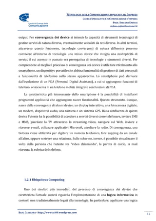 TECNOLOGIE DELLA COMUNICAZIONE APPLICATE ALL’IMPRESA
                                                  LAUREA SPECIALISTICA IN COMUNICAZIONE D’IMPRESA
                                                                            PROF. STEFANO EPIFANI
                                                                         stefano.epifani@uniroma1.it




output. Per convergenza dei device si intende la capacità di strumenti tecnologici di
gestire servizi di natura diversa, eventualmente veicolati da reti diverse. In altri termini,
attraverso questo fenomeno, tecnologie convergenti di natura differente possono
convivere all’interno di tecnologia uno stesso device che integra una molteplicità di
servizi, il cui accesso in passato era prerogativa di tecnologie e strumenti diversi. Per
comprendere al meglio il processo di convergenza dei device è utile fare riferimento allo
smartphone, un dispositivo portatile che abbina funzionalità di gestione di dati personali
e funzionalità di telefonino nello stesso apparecchio. Lo smartphone può derivare
dall’evoluzione di un PDA (Personal Digital Assistant), a cui si aggiungono funzioni di
telefono, o viceversa di un telefono mobile integrato con funzioni di PDA.

    La caratteristica più interessante dello smartphone è la possibilità di installarvi
programmi applicativi che aggiungono nuove funzionalità. Questo strumento, dunque,
nasce dalla convergenza di alcuni device: un display interattivo, una fotocamera digitale,
un modem, dispositivi audio, una tastiera e un sistema GPS. Dalla confluenza di questi
device l’utente ha la possibilità di accedere a servizi diversi come telefonare, inviare SMS
e MMS, guardare la TV attraverso lo streaming video, navigare sul Web, inviare e
ricevere e-mail, utilizzare applicativi Microsoft, ascoltare la radio. Di conseguenza, una
tastiera viene utilizzata per digitare un numero telefonico, fare zapping da un canale
all’altro, oppure scrivere una relazione. Sullo schermo, invece, è possibile visualizzare il
volto della persona che l’utente sta “video chiamando”, la partita di calcio, la mail
ricevuta, la rubrica del telefono.




    1.2.1 Ubiquitous Computing


    Uno dei risultati più immediati del processo di convergenza dei device che
caratterizza l’attuale società riguarda l’implementazione di una logica informatica in
contesti non tradizionalmente legati alla tecnologia. In particolare, applicare una logica


BLOG CATTEDRA - http://www.tci09.wordpress.com
                                                                                                       12
 