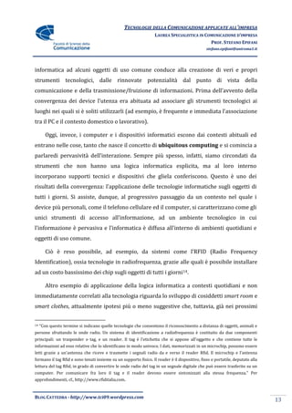 TECNOLOGIE DELLA COMUNICAZIONE APPLICATE ALL’IMPRESA
                                                                   LAUREA SPECIALISTICA IN COMUNICAZIONE D’IMPRESA
                                                                                             PROF. STEFANO EPIFANI
                                                                                                stefano.epifani@uniroma1.it




informatica ad alcuni oggetti di uso comune conduce alla creazione di veri e propri
strumenti tecnologici, dalle rinnovate potenzialità dal punto di vista della
comunicazione e della trasmissione/fruizione di informazioni. Prima dell’avvento della
convergenza dei device l’utenza era abituata ad associare gli strumenti tecnologici ai
luoghi nei quali si è soliti utilizzarli (ad esempio, è frequente e immediata l’associazione
tra il PC e il contesto domestico o lavorativo).

        Oggi, invece, i computer e i dispositivi informatici escono dai contesti abituali ed
entrano nelle cose, tanto che nasce il concetto di ubiquitous computing e si comincia a
parlaredi pervasività dell’interazione. Sempre più spesso, infatti, siamo circondati da
strumenti che non hanno una logica informatica esplicita, ma al loro interno
incorporano supporti tecnici e dispositivi che gliela conferiscono. Questo è uno dei
risultati della convergenza: l’applicazione delle tecnologie informatiche sugli oggetti di
tutti i giorni. Si assiste, dunque, al progressivo passaggio da un contesto nel quale i
device più personali, come il telefono cellulare ed il computer, si caratterizzano come gli
unici strumenti di accesso all’informazione, ad un ambiente tecnologico in cui
l’informazione è pervasiva e l’informatica è diffusa all’interno di ambienti quotidiani e
oggetti di uso comune.

        Ciò è reso possibile, ad esempio, da sistemi come l’RFID (Radio Frequency
Identification), ossia tecnologie in radiofrequenza, grazie alle quali è possibile installare
ad un costo bassissimo dei chip sugli oggetti di tutti i giorni14.

        Altro esempio di applicazione della logica informatica a contesti quotidiani e non
immediatamente correlati alla tecnologia riguarda lo sviluppo di cosiddetti smart room e
smart clothes, attualmente ipotesi più o meno suggestive che, tuttavia, già nei prossimi


14   “Con questo termine si indicano quelle tecnologie che consentono il riconoscimento a distanza di oggetti, animali e
persone sfruttando le onde radio. Un sistema di identificazione a radiofrequenza è costituito da due componenti
principali: un trasponder o tag, e un reader. Il tag è l'etichetta che si appone all'oggetto e che contiene tutte le
informazioni ad esso relative che lo identificano in modo univoco. I dati, memorizzati in un microchip, possono essere
letti grazie a un'antenna che riceve e trasmette i segnali radio da e verso il reader Rfid. Il microchip e l'antenna
formano il tag Rfid e sono tenuti insieme su un supporto fisico. Il reader è il dispositivo, fisso o portatile, deputato alla
lettura del tag Rfid, in grado di convertire le onde radio del tag in un segnale digitale che può essere trasferito su un
computer. Per comunicare fra loro il tag e il reader devono essere sintonizzati alla stessa frequenza.” Per
approfondimenti, cf., http://www.rfiditalia.com.



BLOG CATTEDRA - http://www.tci09.wordpress.com
                                                                                                                                13
 