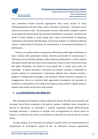TECNOLOGIE DELLA COMUNICAZIONE APPLICATE ALL’IMPRESA
                                                     LAUREA SPECIALISTICA IN COMUNICAZIONE D’IMPRESA
                                                                               PROF. STEFANO EPIFANI
                                                                            stefano.epifani@uniroma1.it




   anni potrebbero trovare concreta applicazione nella nostra società. Si tratta
   dell’implementazione di micro-chip, sensori, microfoni e telecamere - nel primo caso in
   stanze, nel secondo su abiti - che processano e inviano i dati ad altri computer connessi
   ad un sistema di comunicazione che consente di identificare, riconoscere e localizzare gli
   utenti. Si tratta soltanto si alcuni esempi, più o meno concretizzabili, di ubiquitous
   computing, di pervasività dell’interazione, di presenza costante e in qualsiasi ambiente
   sociale o professionale di strumenti di comunicazione e di trasmissione/fruizione di
   informazioni.

       Tuttavia, se in prima istanza la progressiva affermazione della logica informatica in
   tutti i contesti della quotidianità stimola rinnovate potenzialità di comunicazione e
   interazione tra gli individui, dall’altra, solleva delicate problematiche e criticità rispetto
   alle quali la società può non essere ancora preparata. Prima tra tutte l’intrusività di una
   tale logica informatica, che chiama in causa aspetti etici e sociali, ancor prima che
   tecnologici. A questo proposito è necessario che l’utenza riconosca e comprenda le
   proprie esigenze di comunicazione e interazione, affinché siano i bisogni avvertiti a
   guidare lo sviluppo della tecnologia e non viceversa. Diventa necessario assumere un
   atteggiamento critico nei confronti delle opportunità tecnologiche, che permetta di
   analizzare e comprendere in che modo le tecnologie possano produrre impatti positivi e
   negativi sulla società, sul mercato e sulle aziende.

    2. LA CONVERGENZA DEI MERCATI


    Alla convergenza tecnologica si affianca quella dei mercati. Si tratta di un fenomeno che
coinvolge l’intera filiera economica e che porta le aziende a ridefinire vision, competitor e
mercati di riferimento. In particolare, i continui mutamenti imposti dall’innovazione
tecnologia stimolano e conducono le aziende verso un’integrazione tra diversi settori di
business, sia nell’ottica dei servizi e dei prodotti, sia dal punto di vista dei mercati in senso
stretto.

    Si tratta, dunque, di un fenomeno che spinge le aziende anche non tradizionalmente in
competizione ad assomigliarsi sempre di più, ad uniformare processi organizzativi,


   BLOG CATTEDRA - http://www.tci09.wordpress.com
                                                                                                          14
 