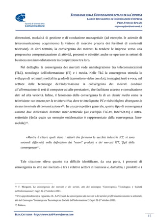 TECNOLOGIE DELLA COMUNICAZIONE APPLICATE ALL’IMPRESA
                                                                             LAUREA SPECIALISTICA IN COMUNICAZIONE D’IMPRESA
                                                                                                       PROF. STEFANO EPIFANI
                                                                                                          stefano.epifani@uniroma1.it




dimensioni, modalità di gestione e di conduzione manageriale (ad esempio, le aziende di
telecomunicazione acquisiscono la visione di mercato propria dei fornitori di contenuti
televisivi). In altri termini, la convergenza dei mercati fa tendere le imprese verso una
progressiva omogeneizzazione di attività, processi e obiettivi anche se operano in settori di
business non immediatamente in competizione tra loro.

        Nel dettaglio, la convergenza dei mercati vede un’integrazione tra telecomunicazioni
(TLC), tecnologie dell’informazione (IT) e i media. Nelle TLC la convergenza stimola lo
sviluppo di reti multimediali in grado di trasmettere video con dati, immagini, testi e voce; nel
settore         delle     tecnologie        dell’informazione           la    convergenza           dei     mercati       conduce
all’affermazione di reti di computer ad alte prestazioni, che facilitano accesso e consultazione
dati ad alta velocità. Infine, il fenomeno della convergenza fa di un classic media come la
televisione «un mezzo per la tv interattiva, dove tv intelligente, PC e videotelefono divengano lo
stesso terminale di comunicazione»15. In una prospettiva generale, questo tipo di convergenza
assume due dimensioni distinte: inter-settoriale (ad esempio TLC-tv, Internet-tv) e intra-
settoriale (della quale un esempio emblematico è rappresentato dalla convergenza fisso-
mobile)16.



              «Mentre è chiaro quali siano i settori che formano la vecchia industria ICT, vi sono
        notevoli difformità nella definizione dei “nuovi” prodotti e dei mercati ICT, “figli della
        convergenza»17.



        Tale citazione rileva quanto sia difficile identificare, da una parte, i processi di
convergenza in atto nel mercato e tra i relativi settori di business e, dall’altra, i prodotti e i




15    F. Morganti, La convergenza dei mercati e dei servizi, atti del convegno “Convergenza Tecnologica e Società
dell’informazione”, Capri 22-27 ottobre 2001.
16   Per approfondimenti a riguardo, cfr., A. Perrucci, La convergenza dei mercati e dei servizi: profili macroeconomici e settoriali,
atti del Convegno “Convergenza Tecnologica e Società dell’informazione”, Capri 22-27 ottobre 2001.
17   Ibidem


BLOG CATTEDRA - http://www.tci09.wordpress.com
                                                                                                                                         15
 
