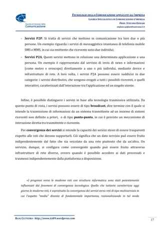 TECNOLOGIE DELLA COMUNICAZIONE APPLICATE ALL’IMPRESA
                                                             LAUREA SPECIALISTICA IN COMUNICAZIONE D’IMPRESA
                                                                                       PROF. STEFANO EPIFANI
                                                                                     stefano.epifani@uniroma1.it




    - Servizi P2P. Si tratta di servizi che mettono in comunicazione tra loro due o più
       persone. Un esempio riguarda i servizi di messaggistica istantanea di telefonia mobile
       SMS e MMS, in cui sia emittente che ricevente sono due individui;

    - Servizi P2A. Questi servizi mettono in relazione una determinata applicazione e una
       persona. Un esempio è rappresentato dal servizio di invio di news e informazioni
       (come meteo e oroscopo) direttamente a uno o più individui, mediante device e
       infrastrutture di rete. A loro volta, i servizi P2A possono essere suddivisi in due
       categorie: i servizi distributivi, che vengono erogati a tutti i possibili riceventi, e quelli
       interattivi, caratterizzati dall’interazione tra l’applicazione ed un singolo utente.



    Infine, è possibile distinguere i servizi in base alla tecnologia trasmissiva utilizzata. Da
questo punto di vista, i servizi possono essere di tipo broadcast, dire termine con il quale si
intende la trasmissione di informazioni da un sistema trasmittente ad un insieme di sistemi
riceventi non definito a priori, o di tipo punto-punto, in cui è previsto un meccanismo di
interazione diretta tra trasmittente e ricevente.

    Per convergenza dei servizi si intende la capacità dei servizi stessi di essere trasparenti
rispetto alle reti che devono supportarli. Ciò significa che un dato servizio può essere fruito
indipendentemente dal fatto che sia veicolato da una rete piuttosto che da un’altra. Un
servizio, dunque, si configura come convergente quando può essere fruito attraverso
infrastrutture di rete diverse, ovvero quando è possibile accedere ai dati processati e
trasmessi indipendentemente dalla piattaforma a disposizione.




        «I progressi verso le moderne reti con struttura informatica sono stati potentemente
    influenzati dai fenomeni di convergenza tecnologica. Quello che tuttavia caratterizza oggi
    giorno le moderne reti, è soprattutto la convergenza dei servizi verso reti di tipo multiservizio in
    cui l'aspetto “media” diventa di fondamentale importanza, razionalizzando in tal modo




BLOG CATTEDRA - http://www.tci09.wordpress.com
                                                                                                                   17
 