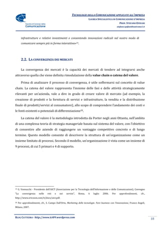 TECNOLOGIE DELLA COMUNICAZIONE APPLICATE ALL’IMPRESA
                                                                        LAUREA SPECIALISTICA IN COMUNICAZIONE D’IMPRESA
                                                                                                  PROF. STEFANO EPIFANI
                                                                                                     stefano.epifani@uniroma1.it




       infrastrutture e relativi investimenti e consentendo innovazioni radicali nel nostro modo di
       comunicare sempre più in forma interattiva»19.




       2.2. LA CONVERGENZA DEI MERCATI

       La convergenza dei mercati è la capacità dei mercati di tendere ad integrarsi anche
attraverso quella che viene definita rimodulazione della value chain o catena del valore.

       Prima di analizzare il processo di convergenza, è utile soffermarsi sul concetto di value
chain. La catena del valore rappresenta l’insieme delle fasi e delle attività strategicamente
rilevanti per un’azienda, vale a dire in grado di creare valore di mercato (ad esempio, la
creazione di prodotti e la fornitura di servizi e infrastrutture, la vendita e la distribuzione
finale di prodotti/servizi al consumatore), allo scopo di comprendere l’andamento dei costi e
le fonti esistenti o potenziali di differenziazione20.

       La catena del valore è la metodologia introdotta da Porter negli anni Ottanta, nell’ambito
di una complessa teoria di strategia manageriale basata sul sistema del valore, con l’obiettivo
di consentire alle aziende di raggiungere un vantaggio competitivo concreto e di lungo
termine. Questo modello consente di descrivere la struttura di un’organizzazione come un
insieme limitato di processi. Secondo il modello, un’organizzazione è vista come un insieme di
9 processi, di cui 5 primari e 4 di supporto.




19   G. Vannucchi - Presidente dell’AICT (Associazione per la Tecnologia dell’Informazione e delle Comunicazioni), Convegno
“La      convergenza     nelle   reti   e    nei   servizi",   Roma,    6    luglio   2006.    Per     approfondimenti,     cfr.,
http://www.ericsson.com/it/docs/aict.pdf.
20   Per approfondimenti, cfr., S. Campo Dall’Orto, Marketing delle tecnologie. Fare business con l’innovazione, Franco Angeli,
Milano, 2007.



BLOG CATTEDRA - http://www.tci09.wordpress.com
                                                                                                                                    18
 