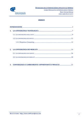TECNOLOGIE DELLA COMUNICAZIONE APPLICATE ALL’IMPRESA
                                                                                     LAUREA SPECIALISTICA IN COMUNICAZIONE D’IMPRESA
                                                                                                               PROF. STEFANO EPIFANI
                                                                                                                           stefano.epifani@uniroma1.it




                                                                       INDICE


INTRODUZIONE .............................................................................................................................................. 3

1.     LA CONVERGENZA TECNOLOGICA ............................................................................................... 7

       1.1. LA CONVERGENZA DELLE RETI ............................................................................................................ 9

       1.2. LA CONVERGENZA DEI DEVICE .......................................................................................................... 11

              1.2.1 Ubiquitous Computing .................................................................................................................... 12



2.     LA CONVERGENZA DEI MERCATI .............................................................................................. 14

       2.1. LA CONVERGENZA DEI SERVIZI ......................................................................................................... 16

       2.2. LA CONVERGENZA DEI MERCATI ...................................................................................................... 18



3.     CONVERGENZA E CAMBIAMENTO: OPPORTUNITÀ E MINACCE ................................ 21




BLOG CATTEDRA - http://www.tci09.wordpress.com                                                                                                                     2
 