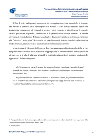 TECNOLOGIE DELLA COMUNICAZIONE APPLICATE ALL’IMPRESA
                                                                          LAUREA SPECIALISTICA IN COMUNICAZIONE D’IMPRESA
                                                                                                    PROF. STEFANO EPIFANI
                                                                                                      stefano.epifani@uniroma1.it




        Al fine di poter sviluppare e mantenere un vantaggio competitivo sostenibile, le imprese
che abitano il contesto della convergenza dei mercati - e che dunque tendono verso una
progressiva integrazione di comparti e settori - sono chiamate a riconfigurare le proprie
attività produttive, logistiche, commerciali e di gestione delle risorse umane21. In questa
direzione, la rimodulazione della catena del valore deve essere continua e dinamica, nel senso
che l’impresa “convergente” deve tendere a modificare radicalmente i modelli di business in
modo dinamico, adattandoli cioè a condizioni di continuo cambiamento.

        In particolare, il ridisegno dell’impresa dovrebbe avere come obiettivo quello di far sì che
l’impresa stessa diventi il nodo principale d’aggregazione di un ecosistema o network virtuale
di imprese, in grado di adattarsi ai rapidi e continui mutamenti del mercato, sfruttando le
opportunità della convergenza.



              «[…] in sostanza si tratta di passare dal concetto di supply chain lineare a quello di supply
        network non lineare e dinamico, dove vengono riconfigurati continuamente e costantemente i
        nodi di questa rete.

              La gestione di sistemi complessi attraverso la rete diviene sempre più fondamentale via via
        che si estendono le connessioni all’esterno dell’impresa in supply network non lineari ed in
        condizioni d’adattabilit{ costante ed immediata.[…]»22.




21   Per approfondimenti, cfr., B. Lamborghini, S. Donadel, Innovazione e creativit{ nell’era digitale. Le nuove opportunit{ della
“Digital Sharing Economy, Franco Angeli, Milano, 2006.
22   Ibidem, pag. 95.



BLOG CATTEDRA - http://www.tci09.wordpress.com
                                                                                                                                     20
 