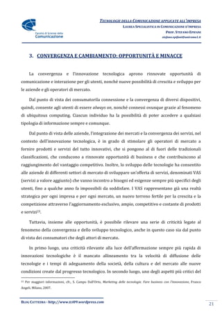 TECNOLOGIE DELLA COMUNICAZIONE APPLICATE ALL’IMPRESA
                                                                       LAUREA SPECIALISTICA IN COMUNICAZIONE D’IMPRESA
                                                                                                 PROF. STEFANO EPIFANI
                                                                                                  stefano.epifani@uniroma1.it




       3. CONVERGENZA E CAMBIAMENTO: OPPORTUNITÀ E MINACCE


       La convergenza e l’innovazione tecnologica aprono rinnovate opportunità di
comunicazione e interazione per gli utenti, nonché nuove possibilità di crescita e sviluppo per
le aziende e gli operatori di mercato.

       Dal punto di vista dei consumatorila connessione e la convergenza di diversi dispositivi,
quindi, consente agli utenti di essere always on, nonché connessi ovunque grazie al fenomeno
di ubiquitous computing. Ciascun individuo ha la possibilità di poter accedere a qualsiasi
tipologia di informazione sempre e comunque.

       Dal punto di vista delle aziende, l’integrazione dei mercati e la convergenza dei servizi, nel
contesto dell’innovazione tecnologica, è in grado di stimolare gli operatori di mercato a
fornire prodotti e servizi del tutto innovativi, che si pongono al di fuori delle tradizionali
classificazioni, che conducono a rinnovate opportunità di business e che contribuiscono al
raggiungimento del vantaggio competitivo. Inoltre, lo sviluppo delle tecnologie ha consentito
alle aziende di differenti settori di mercato di sviluppare un’offerta di servizi, denominati VAS
(servizi a valore aggiunto) che vanno incontro a bisogni ed esigenze sempre più specifici degli
utenti, fino a qualche anno fa impossibili da soddisfare. I VAS rappresentano già una realtà
strategica per ogni impresa e per ogni mercato, un nuovo terreno fertile per la crescita e la
competizione attraverso l’aggiornamento esclusivo, ampio, competitivo e costante di prodotti
e servizi23.

       Tuttavia, insieme alle opportunità, è possibile rilevare una serie di criticità legate al
fenomeno della convergenza e dello sviluppo tecnologico, anche in questo caso sia dal punto
di vista dei consumatori che degli attori di mercato.

       In primo luogo, una criticità rilevante alla luce dell’affermazione sempre più rapida di
innovazioni tecnologiche è il mancato allineamento tra la velocità di diffusione delle
tecnologie e i tempi di adeguamento della società, della cultura e del mercato alle nuove
condizioni create dal progresso tecnologico. In secondo luogo, uno degli aspetti più critici del

23   Per maggiori informazioni, cfr., S. Campo Dall’Orto, Marketing delle tecnologie. Fare business con l’innovazione, Franco
Angeli, Milano, 2007.



BLOG CATTEDRA - http://www.tci09.wordpress.com
                                                                                                                                21
 