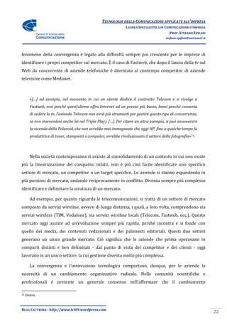 TECNOLOGIE DELLA COMUNICAZIONE APPLICATE ALL’IMPRESA
                                                                LAUREA SPECIALISTICA IN COMUNICAZIONE D’IMPRESA
                                                                                          PROF. STEFANO EPIFANI
                                                                                       stefano.epifani@uniroma1.it




fenomeno della convergenza è legato alla difficoltà sempre più crescente per le imprese di
identificare i propri competitor sul mercato. È il caso di Fastweb, che dopo il lancio della tv sul
Web da concorrente di aziende telefoniche è diventata al contempo competitor di aziende
televisive come Mediaset.



        «[…] ad esempio, nel momento in cui un utente disdice il contratto Telecom e si rivolge a
        Fastweb, non perché quest’ultima offra Internet ad un prezzo più basso, bensì perché consenta
        di vedere la tv, l’azienda Telecom non avr{ più strumenti per gestire questo tipo di concorrenza,
        se non inserendosi anche lei nel Triple Play). […]. Per citare un altro esempio, si può annoverare
        la vicenda della Polaroid, che non avrebbe mai immaginato che oggi HP, fino a qualche tempo fa
        produttrice di toner, stampanti e computer, avrebbe rivoluzionato il settore della fotografia»24.



        Nella società contemporanea si assiste al consolidamento di un contesto in cui non esiste
più la linearizzazione del comparto; infatti, non è più così facile identificare uno specifico
settore di mercato, un competitor o un target specifico. Le aziende si stanno espandendo in
più porzioni di mercato, andando reciprocamente in conflitto. Diventa sempre più complesso
identificare e delimitare la struttura di un mercato.

        Ad esempio, per quanto riguarda le telecomunicazioni, si tratta di un settore di mercato
composto da servizi wireline, ovvero di lunga distanza, i quali, a loro volta, comprendono sia
servizi wireless (TIM, Vodafone), sia servizi wireline locali (Telecom, Fastweb, ecc.). Questo
mercato oggi assiste ad un’evoluzione sempre più rapida, perché incontra e si fonde con
quello dei media, dei contenuti redazionali e dei palinsesti editoriali. Questi due settori
generano un unico grande mercato. Ciò significa che le aziende che prima operavano in
comparti distinti e ben delimitati - dal punto di vista dei competitor e dei clienti - oggi
lavorano in un unico settore, la cui gestione diventa molto più complessa.

        La convergenza e l’innovazione tecnologica comportano, dunque, per le aziende la
necessità di un cambiamento organizzativo radicale. Nelle comunità scientifiche e
professionali è presente un generale consenso nell’affermare che il cambiamento

24   Ibidem.



BLOG CATTEDRA - http://www.tci09.wordpress.com
                                                                                                                     22
 