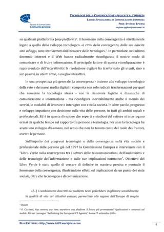 TECNOLOGIE DELLA COMUNICAZIONE APPLICATE ALL’IMPRESA
                                                                 LAUREA SPECIALISTICA IN COMUNICAZIONE D’IMPRESA
                                                                                           PROF. STEFANO EPIFANI
                                                                                             stefano.epifani@uniroma1.it




su qualsiasi piattaforma (any-platform)1. Il fenomeno della convergenza è strettamente
legato a quello dello sviluppo tecnologico. «I ritmi della convergenza, dalla sua nascita
sino ad oggi, sono stati dettati dall’incalzare delle tecnologie»2. In particolare, nell’ultimo
decennio Internet e il Web hanno radicalmente riconfigurato il nostro modo di
comunicare e di fruire informazione. Il principale fattore di questa riconfigurazione è
rappresentato dall’interattività: la rivoluzione digitale ha trasformato gli utenti, sino a
ieri passivi, in utenti attivi, o meglio interattivi.

       In una prospettiva più generale, la convergenza - insieme allo sviluppo tecnologico
della rete e dei nuovi media digitali - comporta non solo radicali trasformazioni per quel
che concerne la tecnologia stessa - con le rinnovate logiche e dinamiche di
comunicazione e informazione - ma riconfigura inevitabilmente anche il mondo dei
servizi, le modalità di lavorare e interagire con e nella società. In altre parole, progresso
e sviluppo impattano con decisione sulla vita delle persone, in tutti gli ambiti sociali e
professionali. Ed è in questa direzione che esperti e studiosi del settore si interrogano
ormai da qualche tempo sul rapporto tra persone e tecnologia. Per anni la tecnologia ha
avuto uno sviluppo dis-umano, nel senso che non ha tenuto conto del ruolo dei fruitori,
ovvero le persone.

       Sull’impatto dei progressi tecnologici e della convergenza sulla vita sociale e
professionale delle persone già nel 1997 la Commissione Europea è intervenuta con il
“Libro Verde sulla convergenza tra i settori delle telecomunicazioni, dell’audiovisivo e
delle tecnologie dell’informazione e sulle sue implicazioni normative”. Obiettivo del
Libro Verde è stato quello di cercare di definire in maniera precisa e puntuale il
fenomeno della convergenza, illustrandone effetti ed implicazioni da un punto dei vista
sociale, oltre che tecnologico e di comunicazione.



             «[…] i cambiamenti descritti nel suddetto testo potrebbero migliorare sensibilmente
       la qualità di vita dei cittadini europei, permettere alle regioni dell’Europa di meglio

1   Ibidem
2   O. Cicchetti, Any content, any time, anywhere, any platform. Il futuro più promettente? Applicazioni e contenuti sul
mobile, Atti del convegno “Rethinking the European ICT Agenda”, Roma 27 settembre 2004.



BLOG CATTEDRA - http://www.tci09.wordpress.com
                                                                                                                           4
 