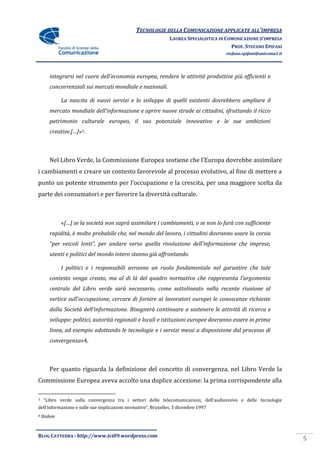 TECNOLOGIE DELLA COMUNICAZIONE APPLICATE ALL’IMPRESA
                                                               LAUREA SPECIALISTICA IN COMUNICAZIONE D’IMPRESA
                                                                                         PROF. STEFANO EPIFANI
                                                                                      stefano.epifani@uniroma1.it




       integrarsi nel cuore dell’economia europea, rendere le attivit{ produttive più efficienti e
       concorrenziali sui mercati mondiale e nazionali.

             La nascita di nuovi servizi e lo sviluppo di quelli esistenti dovrebbero ampliare il
       mercato mondiale dell’informazione e aprire nuove strade ai cittadini, sfruttando il ricco
       patrimonio culturale europeo, il suo potenziale innovativo e le sue ambizioni
       creative.[…]»3.



       Nel Libro Verde, la Commissione Europea sostiene che l’Europa dovrebbe assimilare
i cambiamenti e creare un contesto favorevole al processo evolutivo, al fine di mettere a
punto un potente strumento per l’occupazione e la crescita, per una maggiore scelta da
parte dei consumatori e per favorire la diversità culturale.



             «[…] se la società non saprà assimilare i cambiamenti, o se non lo farà con sufficiente
       rapidità, è molto probabile che, nel mondo del lavoro, i cittadini dovranno usare la corsia
       “per veicoli lenti”, per andare verso quella rivoluzione dell’informazione che imprese,
       utenti e politici del mondo intero stanno già affrontando.

             I politici e i responsabili avranno un ruolo fondamentale nel garantire che tale
       contesto venga creato, ma al di l{ del quadro normativo che rappresenta l’argomento
       centrale del Libro verde sarà necessario, come sottolineato nella recente riunione al
       vertice sull'occupazione, cercare di fornire ai lavoratori europei le conoscenze richieste
       dalla Societ{ dell’informazione. Bisogner{ continuare a sostenere le attività di ricerca e
       sviluppo: politici, autorità regionali e locali e istituzioni europee dovranno essere in prima
       linea, ad esempio adottando le tecnologie e i servizi messi a disposizione dal processo di
       convergenza»4.



       Per quanto riguarda la definizione del concetto di convergenza, nel Libro Verde la
Commissione Europea aveva accolto una duplice accezione: la prima corrispondente alla

3    “Libro verde sulla convergenza tra i settori delle telecomunicazioni, dell’audiovisivo e delle tecnologie
dell’informazione e sulle sue implicazioni normative”, Bruxelles, 3 dicembre 1997
4   Ibidem



BLOG CATTEDRA - http://www.tci09.wordpress.com
                                                                                                                    5
 