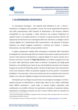 TECNOLOGIE DELLA COMUNICAZIONE APPLICATE ALL’IMPRESA
                                                                  LAUREA SPECIALISTICA IN COMUNICAZIONE D’IMPRESA
                                                                                            PROF. STEFANO EPIFANI
                                                                                             stefano.epifani@uniroma1.it




        1. LA CONVERGENZA TECNOLOGICA


        La convergenza tecnologica - che riguarda nella fattispecie le reti e i device7 -
contribuisce a sviluppare nuovi prodotti e servizi, crea nuove opportunità dal punto di
vista della comunicazione, della fruizione di informazioni e del business, definisce
compatibilità tra una tecnologia e l’altra attraverso una continua ibridazione tra
supporti tecnici e tra modelli operativi e di mercato. In questa direzione Internet, che
rappresenta il trâit d’union tra la convergenza delle reti e dei device, si configura come il
contesto digitale che i professionisti della comunicazione e gli operatori di business
utilizzano con sempre maggiore consistenza e decisione per trattare e veicolare
informazione, così come offrire i propri prodotti e servizi.

        Il rapido e progressivo sviluppo della convergenza è alimentato dalle innovazioni
tecnologiche che consentono agli utenti di accedere ad un numero sempre più elevato di
servizi, il tutto attraverso infrastrutture e supporti digitali. È in questo contesto che si
inserisce con forza il concetto di Triple Play Service, cioè l’offerta congiunta di tre tipi
di servizi: video (televisione, quindi video on demand o broadcast), dati (high-speed
Internet) e voce (telefono), per mezzo di una sola broadband connection ed in maniera
integrata. In un’ottica di Triple Play, quindi, i fornitori di information and communication
service sono chiamati a offrire un pacchetto integrato di servizi, perché «i consumatori
prediligono il “one stop shop”, cioè un unico interlocutore da cui acquistare tutti i servizi di
telefono, voce e dati, per soddisfare le esigenze di comunicazione e intrattenimento»8.

        Prerequisito per lo sviluppo di questa forma di convergenza tecnologica è la forte e
radicata presenza di infrastrutture a banda larga. Senza di esse, infatti, risulterebbe
molto difficile trasmettere i canali video in maniera fruibile, soprattutto nella
combinazione voce-traffico Internet. Con particolare attenzione al panorama italiano,
attualmente la tecnologia è presente, ma non è ancora radicata tanto da consentire di

7   Nel corso del documento sarà dedicato un’apposita sezione al fenomeno della convergenza delle reti e dei device,
evidenziandone peculiarità e processi.
8   Cfr., Triple Play: come creare un business convergente”, in “Network World”, su http://www.nwi.it, 17 marzo 2006.




BLOG CATTEDRA - http://www.tci09.wordpress.com
                                                                                                                           7
 