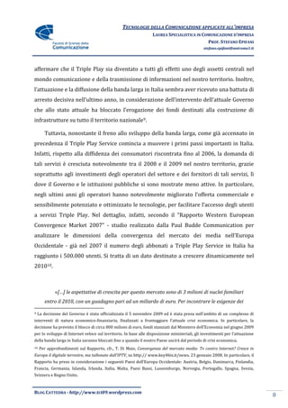 TECNOLOGIE DELLA COMUNICAZIONE APPLICATE ALL’IMPRESA
                                                                  LAUREA SPECIALISTICA IN COMUNICAZIONE D’IMPRESA
                                                                                            PROF. STEFANO EPIFANI
                                                                                               stefano.epifani@uniroma1.it




affermare che il Triple Play sia diventato a tutti gli effetti uno degli assetti centrali nel
mondo comunicazione e della trasmissione di informazioni nel nostro territorio. Inoltre,
l’attuazione e la diffusione della banda larga in Italia sembra aver ricevuto una battuta di
arresto decisiva nell’ultimo anno, in considerazione dell’intervento dell’attuale Governo
che allo stato attuale ha bloccato l’erogazione dei fondi destinati alla costruzione di
infrastrutture su tutto il territorio nazionale9.

       Tuttavia, nonostante il freno allo sviluppo della banda larga, come già accennato in
precedenza il Triple Play Service comincia a muovere i primi passi importanti in Italia.
Infatti, rispetto alla diffidenza dei consumatori riscontrata fino al 2006, la domanda di
tali servizi è cresciuta notevolmente tra il 2008 e il 2009 nel nostro territorio, grazie
soprattutto agli investimenti degli operatori del settore e dei fornitori di tali servizi, lì
dove il Governo e le istituzioni pubbliche si sono mostrate meno attive. In particolare,
negli ultimi anni gli operatori hanno notevolmente migliorato l’offerta commerciale e
sensibilmente potenziato e ottimizzato le tecnologie, per facilitare l’accesso degli utenti
a servizi Triple Play. Nel dettaglio, infatti, secondo il “Rapporto Western European
Convergence Market 2007” - studio realizzato dalla Paul Budde Communication per
analizzare le dimensioni della convergenza del mercato dei media nell’Europa
Occidentale - già nel 2007 il numero degli abbonati a Triple Play Service in Italia ha
raggiunto i 500.000 utenti. Si tratta di un dato destinato a crescere dinamicamente nel
201010.



             «[…] le aspettative di crescita per questo mercato sono di 3 milioni di nuclei familiari
       entro il 2010, con un guadagno pari ad un miliardo di euro. Per incontrare le esigenze dei

9   La decisione del Governo è stata ufficializzata il 5 novembre 2009 ed è stata presa nell’ambito di un complesso di
interventi di natura economico-finanziaria, finalizzati a fronteggiare l’attuale crisi economica. In particolare, la
decisione ha previsto il blocco di circa 800 milioni di euro, fondi stanziati dal Ministero dell’Economia nel giugno 2009
per lo sviluppo di Internet veloce sul territorio. In base alle disposizione ministeriali, gli investimenti per l’attuazione
della banda larga in Italia saranno bloccati fino a quando il nostro Paese uscirà dal periodo di crisi economica.
10   Per approfondimenti sul Rapporto, cfr., T. Di Maio, Convergenza del mercato media: Tv contro Internet? Cresce in
Europa il digitale terrestre, ma tallonato dall’IPTV, su http:// www.key4biz.it/news, 23 gennaio 2008. In particolare, il
Rapporto ha preso in considerazione i seguenti Paesi dell’Europa Occidentale: Austria, Belgio, Danimarca, Finlandia,
Francia, Germania, Islanda, Irlanda, Italia, Malta, Paesi Bassi, Lussemburgo, Norvegia, Portogallo, Spagna, Svezia,
Svizzera e Regno Unito.



BLOG CATTEDRA - http://www.tci09.wordpress.com
                                                                                                                               8
 