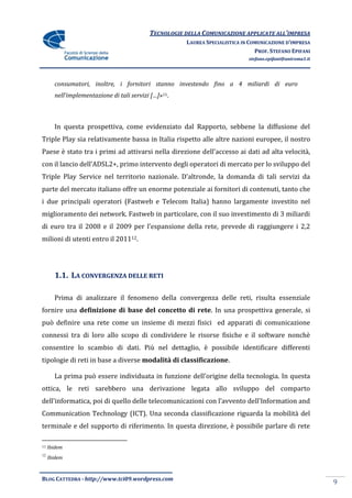 TECNOLOGIE DELLA COMUNICAZIONE APPLICATE ALL’IMPRESA
                                                      LAUREA SPECIALISTICA IN COMUNICAZIONE D’IMPRESA
                                                                                PROF. STEFANO EPIFANI
                                                                             stefano.epifani@uniroma1.it




       consumatori, inoltre, i fornitori stanno investendo fino a 4 miliardi di euro
       nell’implementazione di tali servizi […]»11.



       In questa prospettiva, come evidenziato dal Rapporto, sebbene la diffusione del
Triple Play sia relativamente bassa in Italia rispetto alle altre nazioni europee, il nostro
Paese è stato tra i primi ad attivarsi nella direzione dell’accesso ai dati ad alta velocità,
con il lancio dell’ADSL2+, primo intervento degli operatori di mercato per lo sviluppo del
Triple Play Service nel territorio nazionale. D’altronde, la domanda di tali servizi da
parte del mercato italiano offre un enorme potenziale ai fornitori di contenuti, tanto che
i due principali operatori (Fastweb e Telecom Italia) hanno largamente investito nel
miglioramento dei network. Fastweb in particolare, con il suo investimento di 3 miliardi
di euro tra il 2008 e il 2009 per l’espansione della rete, prevede di raggiungere i 2,2
milioni di utenti entro il 201112.




       1.1. LA CONVERGENZA DELLE RETI

       Prima di analizzare il fenomeno della convergenza delle reti, risulta essenziale
fornire una definizione di base del concetto di rete. In una prospettiva generale, si
può definire una rete come un insieme di mezzi fisici ed apparati di comunicazione
connessi tra di loro allo scopo di condividere le risorse fisiche e il software nonchè
consentire lo scambio di dati. Più nel dettaglio, è possibile identificare differenti
tipologie di reti in base a diverse modalità di classificazione.

       La prima può essere individuata in funzione dell’origine della tecnologia. In questa
ottica, le reti sarebbero una derivazione legata allo sviluppo del comparto
dell’informatica, poi di quello delle telecomunicazioni con l’avvento dell’Information and
Communication Technology (ICT). Una seconda classificazione riguarda la mobilità del
terminale e del supporto di riferimento. In questa direzione, è possibile parlare di rete

11   Ibidem
12
     Ibidem



BLOG CATTEDRA - http://www.tci09.wordpress.com
                                                                                                           9
 