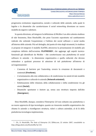 TECNOLOGIE DELLA COMUNICAZIONE APPLICATE ALL’IMPRESA
                                                          LAUREA SPECIALISTICA IN COMUNICAZIONE D’IMPRESA
                                                                                    PROF. STEFANO EPIFANI
                                                                                  stefano.epifani@uniroma1.it




progressiva evoluzione organizzativa, sociale e culturale delle aziende, nella quale le
logiche e le dinamiche che caratterizzano il social networking diventano un nuovo
modello da seguire e adottare.

       In questa direzione, ad integrare la definizione di McAfee è un altro attento studioso
di tale fenomeno, Dion Hinchcliffe, che pone l’accento soprattutto sul cambiamento
radicale che sottende l’acquisizione e l’utilizzo dei social software e social media
all’interno delle aziende. Più nel dettaglio, dal punto di vista degli strumenti, lo studioso
si propone di integrare il modello SLATES, attraverso la presentazione di modello più
complesso definito dall’acronimo FLATNESSES6, che aggiunge agli aspetti tecnico-
funzionali già identificati da McAfee - che caratterizzano una piattaforma di social
software in azienda - la dimensione organizzativa e quella culturale che devono
sottendere a qualsiasi processo di adozione di tali piattaforme all’interno di
un’organizzazione:

       -    L’assenza di barriere per l’autorship, ovvero la creazione di documenti e
            contenuti (Freeform);
       -    L’orientamento alla rete collaborativa e di condivisione tra utenti di tale modello
            organizzativo e culturale in azienda (Network oriented);
       -    Enfatizzazione delle relazioni, della collaborazione e della condivisione tra gli
            utenti (Social);
       -    Dinamiche spontanee e bottom up, senza una struttura imposta dall’alto
            (Emergence).



       Dion Hinchliffe, dunque, considera l’Enterprise 2.0 non soltanto una piattaforma o
un nuovo approccio di tipo tecnologico, quanto un rinnovato modello organizzativo che
chiama le aziende a riconfigurare struttura, valori e cultura aziendale, al di là della
piattaforma tecnologica implementata.




   6       Cfr., D. Hinchcliffe, The State of Enterprise 2.0, ZDNet.com, 22 ottobre 2007, consultabile su
http://blogs.zdnet.com/Hinchcliffe/?p=143.


BLOG CATTEDRA - http://www.tci09.wordpress.com
                                                                                                                10
 