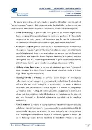 TECNOLOGIE DELLA COMUNICAZIONE APPLICATE ALL’IMPRESA
                                                 LAUREA SPECIALISTICA IN COMUNICAZIONE D’IMPRESA
                                                                           PROF. STEFANO EPIFANI
                                                                        stefano.epifani@uniroma1.it




    In questa prospettiva, più nel dettaglio è possibile identificare sei tipologie di
“bisogni emergenti” avvertiti dalle organizzazioni e dagli individui che la costituiscono,
che stimolano e incentivano l’adozione di un rinnovato modello aziendale di tipo 2.0:

    - Social Networking: le persone che fanno parte di un contesto organizzativo
       hanno sempre più bisogno di sviluppare e mantenere quella rete di relazioni che
       rappresenta un asset sempre più importante per la crescita professionale,
       attraverso lo scambio e la condivisione di saperi, esperienze e conoscenze;

    - Conoscenza in Rete: per non rischiare che le proprie conoscenze e competenze
       siano presto “superate”, gli individui di un’azienda sono sempre più attratti dalla
       possibilità di costruirsi una propria rete di accesso a conoscenze e informazioni,
       accedendo a fonti diverse sia a livello esplicito (Document Management, Business
       Intelligence, feed RSS) che tacito (con strumenti in grado di estrarre in maniera
       più informale il sapere tacito come forum, sondaggi, folksonomie e Wiki);

    - Collaborazione Emergente: le persone di un’azienda avvertono l’esigenza di
       creare ambienti di collaborazione in modo veloce e flessibile, anche al di fuori
       dagli schemi organizzativi formali;

    - Riconfigurabilità Adattativa: le persone hanno bisogno di riconfigurare
       velocemente i propri processi e le proprie attivit{, con l’obiettivo di adattarsi con
       efficacia alle evoluzioni strategiche e organizzative, così come ai continui
       mutamenti che caratterizzano l’attuale societ{ e il mercato di competenza.
       Applicazioni come i Mashup, ad esempio, riescono a supportare le imprese, e in
       alcuni casi gli stessi utenti, nella ridefinizione e nel riadattamento dei processi,
       con una dinamicità e flessibilità difficilmente ottenibili con le tecnologie
       tradizionali;

    - Global Mobility: le persone di un’organizzazione intendono fruire informazioni,
       collaborare e condividere saperi e conoscenze anche in condizioni di mobilità, dal
       momento che vivono una parte sempre più importante del proprio tempo lontano
       dalla propria postazione di lavoro e spesso in condizione, appunto, di mobilità. Le
       nuove tecnologie danno loro la possibilità di connettersi ovunque e in ogni


BLOG CATTEDRA - http://www.tci09.wordpress.com
                                                                                                      12
 