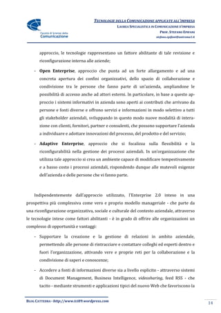TECNOLOGIE DELLA COMUNICAZIONE APPLICATE ALL’IMPRESA
                                                 LAUREA SPECIALISTICA IN COMUNICAZIONE D’IMPRESA
                                                                           PROF. STEFANO EPIFANI
                                                                        stefano.epifani@uniroma1.it




       approccio, le tecnologie rappresentano un fattore abilitante di tale revisione e
       riconfigurazione interna alle aziende;

    - Open Enterprise, approccio che punta ad un forte allargamento e ad una
       concreta apertura dei confini organizzativi, dello spazio di collaborazione e
       condivisione tra le persone che fanno parte di un’azienda, ampliandone le
       possibilità di accesso anche ad attori esterni. In particolare, in base a questo ap-
       proccio i sistemi informativi in azienda sono aperti ai contributi che arrivano da
       persone e fonti diverse e offrono servizi e informazioni in modo selettivo a tutti
       gli stakeholder aziendali, sviluppando in questo modo nuove modalità di intera-
       zione con clienti, fornitori, partner e consulenti, che possono supportare l’azienda
       a individuare e adottare innovazioni del processo, del prodotto e del servizio;

    - Adaptive Enterprise, approccio che si focalizza sulla flessibilità e la
       riconfigurabilità nella gestione dei processi aziendali. In un’organizzazione che
       utilizza tale approccio si crea un ambiente capace di modificare tempestivamente
       e a basso costo i processi aziendali, rispondendo dunque alle mutevoli esigenze
       dell’azienda e delle persone che vi fanno parte.



    Indipendentemente dall’approccio utilizzato, l’Enterprise 2.0 inteso in una
prospettiva più complessiva come vero e proprio modello manageriale - che parte da
una riconfigurazione organizzativa, sociale e culturale del contesto aziendale, attraverso
le tecnologie intese come fattori abilitanti - è in grado di offrire alle organizzazioni un
complesso di opportunità e vantaggi:

    - Supportare la creazione e la gestione di relazioni in ambito aziendale,
       permettendo alle persone di rintracciare e contattare colleghi ed esperti dentro e
       fuori l’organizzazione, attivando vere e proprie reti per la collaborazione e la
       condivisione di saperi e conoscenze;

    - Accedere a fonti di informazioni diverse sia a livello esplicito - attraverso sistemi
       di Document Management, Business Intelligence, videosharing, feed RSS - che
       tacito - mediante strumenti e applicazioni tipici del nuovo Web che favoriscono la


BLOG CATTEDRA - http://www.tci09.wordpress.com
                                                                                                      14
 