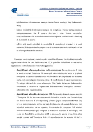 TECNOLOGIE DELLA COMUNICAZIONE APPLICATE ALL’IMPRESA
                                                    LAUREA SPECIALISTICA IN COMUNICAZIONE D’IMPRESA
                                                                              PROF. STEFANO EPIFANI
                                                                           stefano.epifani@uniroma1.it




       collaborazione e l’interazione fra esperti come forum, sondaggi, Blog, folksonomie,
       Wiki;

    - fornire possibilità di interazione sempre più complesse e rapide tra le persone di
       un’organizzazione,     sia   di     natura   sincrona   -   chat,   instant     messaging,
       videoconferenza - che asincrona - condivisione agende, condivisione e co-editing
       di documenti di lavoro;

    - offrire agli utenti aziendali la possibilità di connettersi ovunque e in ogni
       momento della giornata alla propria rete di strumenti, rendendo così spazi e orari
       di lavoro più flessibili e dinamici.



    Provando a sistematizzare questi punti, è possibile affermare che, in riferimento alle
opportunit{ offerte dai tool dell’Enterprise 2.0, è possibile individuare tre settori di
applicazione centrali di questo rinnovato approccio:

   -   Aspetti legati alla comunicazione e alla conoscenza. Da questo punto di vista,
       le applicazioni di Enterprise 2.0, come più volte sottolineato, sono in grado di
       sviluppare in aziende dinamiche di collaborazione tra le persone che vi fanno
       parte, così come di partecipazione attiva e di condivisione di saperi e conoscenze.
       Tecnologie di tipo 2.0 - come ad esempio Wiki, Social Network e folksonomia -
       consentono la creazione e l’espressione della cosiddetta “intelligenza collettiva”
       all’interno delle organizzazioni;

   -   Aspetti legati all’ambito tecnologico (IT). Per quanto riguarda questo aspetto
       l’Enterprise 2.0 ha portato cambiamenti decisivi in azienda, con l’introduzione
       nel mondo business di Web Operating Systems (o più semplicemente Web OS),
       ovvero sistemi operativi on line caricati direttamente sul proprio browser e non
       installati localmente, su un supporto di memoria del computer. Tali sistemi
       rendono notevolmente più semplice e immediato l’utilizzo di tecnologie, così
       come più flessibili le applicazioni di IT in azienda. In questa prospettiva, altra
       novit{ centrale dell’Enterprise 2.0 è il consolidamento in azienda di SaaS -




BLOG CATTEDRA - http://www.tci09.wordpress.com
                                                                                                         15
 