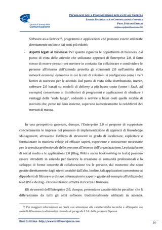 TECNOLOGIE DELLA COMUNICAZIONE APPLICATE ALL’IMPRESA
                                                          LAUREA SPECIALISTICA IN COMUNICAZIONE D’IMPRESA
                                                                                    PROF. STEFANO EPIFANI
                                                                                    stefano.epifani@uniroma1.it




          Software-as-a-Service10, programmi e applicazioni che possono essere utilizzate
          direttamente on line e dai costi più ridotti;

    -     Aspetti legati al business. Per quanto riguarda le opportunità di business, dal
          punto di vista delle aziende che utilizzano approcci di Enterprise 2.0, il fatto
          stesso di essere pensati per mettere in contatto, far collaborare e condividere le
          persone all’interno dell’azienda proietta gli strumenti 2.0 nell’ambito della
          network economy, economia in cui le reti di relazioni si configurano come i veri
          fattori di successo per le aziende. Dal punto di vista della distribuzione, invece,
          software 2.0 basati su modelli di delivery a più basso costo (come i SaaS, ad
          esempio) consentono ai distributori di programmi e applicazioni di sfruttare i
          vantaggi della “coda lunga”, andando a servire a bassi costi quelle nicchie di
          mercato che, prese nel loro insieme, superano numericamente la redditività dei
          mercati di massa.



     In una prospettiva generale, dunque, l’Enterprise 2.0 si propone di supportare
concretamente le imprese nel processo di implementazione di approcci di Knowledge
Management, attraverso l’utilizzo di strumenti in grado di localizzare, esplicitare e
formalizzare in maniera veloce ed efficace saperi, esperienze e conoscenze necessarie
per la crescita professionale delle persone all’interno dell’organizzazione. Le piattaforme
di social media e le applicazioni 2.0 (Blog, Wiki e social bookmarking in testa) possono
essere introdotti in azienda per favorire la creazione di comunità professionali e lo
sviluppo di forme concrete di collaborazione tra le persone, dal momento che sono
gestite direttamente dagli utenti anziché dall’alto. Inoltre, tali applicazioni consentono ai
dipendenti di filtrare e ordinare informazioni e saperi - grazie ad esempio all’utilizzo dei
feed RSS e dei tag - razionalizzando attività di ricerca e fruizione.

     Gli strumenti dell’Enterprise 2.0, dunque, presentano caratteristiche peculiari che li
differenziano da tutti gli altri software tradizionalmente utilizzati in azienda.


   10   Per maggiori informazioni sui SaaS, con attenzione alle caratteristiche tecniche e all’impatto sui
modelli di business tradizionali si rimanda al paragrafo 1.3.4. della presente Dipensa.


BLOG CATTEDRA - http://www.tci09.wordpress.com
                                                                                                                  16
 
