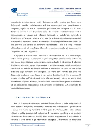 TECNOLOGIE DELLA COMUNICAZIONE APPLICATE ALL’IMPRESA
                                                  LAUREA SPECIALISTICA IN COMUNICAZIONE D’IMPRESA
                                                                            PROF. STEFANO EPIFANI
                                                                         stefano.epifani@uniroma1.it




Innanzitutto, possono essere gestiti direttamente dalle persone che fanno parte
dell’azienda, anziché esclusivamente dal top management, con immediatezza e
semplicità, aspetti decisivi in un contesto produttivo. Nell’Enterprise 2.0 al centro
dell’intero sistema ci sono le persone; sono i dipendenti e i collaboratori aziendali a
personalizzare e rendere più efficiente tecnologie e piattaforme, mettendo a
disposizione dell’azienda e di tutte le persone che vi fanno parte quanto prodotto. Dal
punto di vista economico, inoltre, la disponibilità di molte piattaforme direttamente on
line consente alle aziende di abbattere sensibilmente i costi e i tempi necessari
all’installazione di tali tecnologie, riducendo notevolmente anche gli investimenti in
componenti hardware aggiuntive.

    A spingere le aziende verso l’adozione di sistemi Enterprise 2.0 vi sono, dunque,
fattori come il guadagno di efficienza, la spinta competitiva e l’innovazione continua. In
ogni caso, a fronte di alcune realtà che presentano un livello di attenzione e di adozione
di tali applicazioni e tecnologie degno di nota, va segnalata una percentuale decisamente
consistente di imprese totalmente estranee al fenomeno. Le cause di una scarsa
diffusione degli strumenti dell’Enterprise 2.0, come sar{ rilevato nel corso del
documento, sembrano essere legate a incertezze e dubbi sui temi della sicurezza, del
segreto aziendale, dell’integrit{ dei dati e alla mancanza di certezza sui ritorni degli
investimenti. In questa direzione, le aziende non sembrano ancora pronte e disponibili
ad un cambiamento organizzativo nella direzione dell’Enterprise 2.0, soprattutto dal
punto di vista culturale.




    1.2. GLI STRUMENTI DELL’ENTERPRISE 2.0

    Con particolare riferimento agli strumenti, le piattaforme di social software di cui
parla McAfee si configurano come i fattori centrali e abilitanti attraverso i quali sfruttare
le nuove opportunit{ e potenzialit{ dell’Enterprise 2.0. Tuttavia, al fine di un utilizzo
efficace in ambito aziendale, tali piattaforme devono essere introdotte in un ambiente
caratterizzato da strutture ad hoc dal punto di vista organizzativo, di management e
culturale. I social media e gli strumenti di Enterprise 2.0 rivestono un importanza

BLOG CATTEDRA - http://www.tci09.wordpress.com
                                                                                                       17
 
