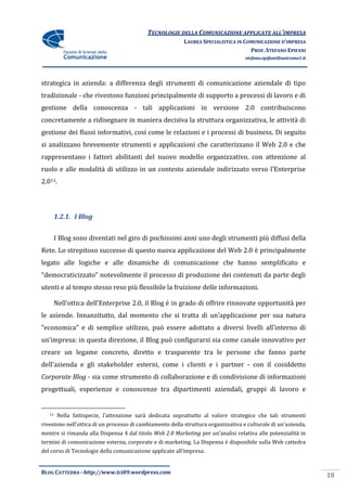 TECNOLOGIE DELLA COMUNICAZIONE APPLICATE ALL’IMPRESA
                                                          LAUREA SPECIALISTICA IN COMUNICAZIONE D’IMPRESA
                                                                                    PROF. STEFANO EPIFANI
                                                                                   stefano.epifani@uniroma1.it




strategica in azienda: a differenza degli strumenti di comunicazione aziendale di tipo
tradizionale - che rivestono funzioni principalmente di supporto a processi di lavoro e di
gestione della conoscenza - tali applicazioni in versione 2.0 contribuiscono
concretamente a ridisegnare in maniera decisiva la struttura organizzativa, le attività di
gestione dei flussi informativi, così come le relazioni e i processi di business. Di seguito
si analizzano brevemente strumenti e applicazioni che caratterizzano il Web 2.0 e che
rappresentano i fattori abilitanti del nuovo modello organizzativo, con attenzione al
ruolo e alle modalit{ di utilizzo in un contesto aziendale indirizzato verso l’Enterprise
2.011.




        1.2.1. I Blog


        I Blog sono diventati nel giro di pochissimi anni uno degli strumenti più diffusi della
Rete. Lo strepitoso successo di questo nuova applicazione del Web 2.0 è principalmente
legato alle logiche e alle dinamiche di comunicazione che hanno semplificato e
“democraticizzato” notevolmente il processo di produzione dei contenuti da parte degli
utenti e al tempo stesso reso più flessibile la fruizione delle informazioni.

        Nell’ottica dell’Enterprise 2.0, il Blog è in grado di offrire rinnovate opportunità per
le aziende. Innanzitutto, dal momento che si tratta di un’applicazione per sua natura
“economica” e di semplice utilizzo, può essere adottato a diversi livelli all’interno di
un’impresa: in questa direzione, il Blog può configurarsi sia come canale innovativo per
creare un legame concreto, diretto e trasparente tra le persone che fanno parte
dell’azienda e gli stakeholder esterni, come i clienti e i partner - con il cosiddetto
Corporate Blog - sia come strumento di collaborazione e di condivisione di informazioni
progettuali, esperienze e conoscenze tra dipartimenti aziendali, gruppi di lavoro e


   11    Nella fattispecie, l’attenzione sar{ dedicata soprattutto al valore strategico che tali strumenti
rivestono nell’ottica di un processo di cambiamento della struttura organizzativa e culturale di un’azienda,
mentre si rimanda alla Dispensa 4 dal titolo Web 2.0 Marketing per un’analisi relativa alle potenzialit{ in
termini di comunicazione esterna, corporate e di marketing. La Dispensa è disponibile sulla Web cattedra
del corso di Tecnologie della comunicazione applicate all’impresa.


BLOG CATTEDRA - http://www.tci09.wordpress.com
                                                                                                                 18
 