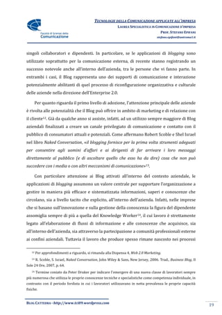 TECNOLOGIE DELLA COMUNICAZIONE APPLICATE ALL’IMPRESA
                                                            LAUREA SPECIALISTICA IN COMUNICAZIONE D’IMPRESA
                                                                                      PROF. STEFANO EPIFANI
                                                                                      stefano.epifani@uniroma1.it




singoli collaboratori e dipendenti. In particolare, se le applicazioni di blogging sono
utilizzate soprattutto per la comunicazione esterna, di recente stanno registrando un
successo notevole anche all’interno dell’azienda, tra le persone che vi fanno parte. In
entrambi i casi, il Blog rappresenta uno dei supporti di comunicazione e interazione
potenzialmente abilitanti di quel processo di riconfigurazione organizzativa e culturale
delle aziende nella direzione dell’Enterprise 2.0.

        Per quanto riguarda il primo livello di adozione, l’attenzione principale delle aziende
è rivolta alle potenzialità che il Blog può offrire in ambito di marketing e di relazione con
il cliente12. Già da qualche anno si assiste, infatti, ad un utilizzo sempre maggiore di Blog
aziendali finalizzati a creare un canale privilegiato di comunicazione e contatto con il
pubblico di consumatori attuali e potenziali. Come affermano Robert Scoble e Shel Israel
nel libro Naked Conversation, «il blogging fornisce per la prima volta strumenti adeguati
per consentire agli uomini d'affari e ai dirigenti di far arrivare i loro messaggi
direttamente al pubblico (e di ascoltare quello che esso ha da dire) cosa che non può
succedere con i media o con altri meccanismi di comunicazione»13.

        Con particolare attenzione ai Blog attivati all’interno del contesto aziendale, le
applicazioni di blogging assumono un valore centrale per supportare l’organizzazione a
gestire in maniera più efficace e sistematizzata informazioni, saperi e conoscenze che
circolano, sia a livello tacito che esplicito, all’interno dell’azienda. Infatti, nelle imprese
che si basano sull’innovazione e sulla gestione della conoscenza la figura del dipendente
assomiglia sempre di più a quella del Knowledge Worker14, il cui lavoro è strettamente
legato all’elaborazione di flussi di informazione e alle conoscenze che acquisisce, sia
all’interno dell’azienda, sia attraverso la partecipazione a comunità professionali esterne
ai confini aziendali. Tuttavia il lavoro che produce spesso rimane nascosto nei processi

   12   Per approfondimenti a riguardo, si rimanda alla Dispensa 4, Web 2.0 Marketing.
   13   R. Scoble, S. Israel, Naked Conversation, John Wiley & Sans, New Jersey, 2006. Trad., Business Blog, Il
Sole 24 Ore, 2007, p. 64.
   14   Termine coniato da Peter Druker per indicare l’emergere di una nuova classe di lavoratori sempre
più numerosa che utilizza le proprie conoscenze tecniche e specialistiche come competenza individuale, in
contrasto con il periodo fordista in cui i lavoratori utilizzavano in netta prevalenza le proprie capacità
fisiche.


BLOG CATTEDRA - http://www.tci09.wordpress.com
                                                                                                                    19
 