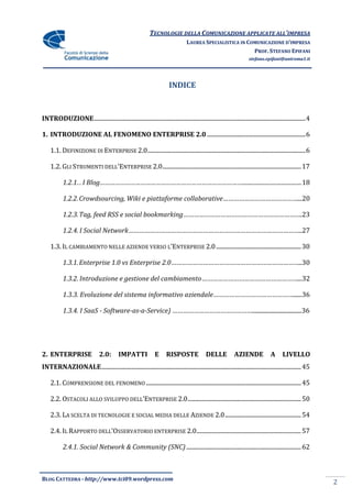 TECNOLOGIE DELLA COMUNICAZIONE APPLICATE ALL’IMPRESA
                                                                                    LAUREA SPECIALISTICA IN COMUNICAZIONE D’IMPRESA
                                                                                                              PROF. STEFANO EPIFANI
                                                                                                                         stefano.epifani@uniroma1.it




                                                                          INDICE


INTRODUZIONE .............................................................................................................................................. 4

1. INTRODUZIONE AL FENOMENO ENTERPRISE 2.0 .................................................................. 6

    1.1. DEFINIZIONE DI ENTERPRISE 2.0 .......................................................................................................... 6

    1.2. GLI STRUMENTI DELL’ENTERPRISE 2.0............................................................................................. 17

            1.2.1... I Blog…………………………………………………………………………..........................................18

            1.2.2. Crowdsourcing, Wiki e piattaforme collaborative……………………………………...20

            1.2.3. Tag, feed RSS e social bookmarking………………………………………………………….23

            1.2.4. I Social Network……………………………………………………………………………………..27

    1.3. IL CAMBIAMENTO NELLE AZIENDE VERSO L’ENTERPRISE 2.0 ......................................................... 30

            1.3.1. Enterprise 1.0 vs Enterprise 2.0………………………………………………………………..30

            1.3.2. Introduzione e gestione del cambiamento………………………………………………...32

            1.3.3. Evoluzione del sistema informativo aziendale………………………………………......36

            1.3.4. I SaaS - Software-as-a-Service) ………………………………………..................................36




2. ENTERPRISE                    2.0:       IMPATTI               E     RISPOSTE                DELLE           AZIENDE              A      LIVELLO
INTERNAZIONALE ...................................................................................................................................... 45

    2.1. COMPRENSIONE DEL FENOMENO ........................................................................................................ 45

    2.2. OSTACOLI ALLO SVILUPPO DELL’ENTERPRISE 2.0 ............................................................................ 50

    2.3. LA SCELTA DI TECNOLOGIE E SOCIAL MEDIA DELLE AZIENDE 2.0 ................................................... 54

    2.4. IL RAPPORTO DELL’OSSERVATORIO ENTERPRISE 2.0 ...................................................................... 57

            2.4.1. Social Network & Community (SNC) ............................................................................. 62



BLOG CATTEDRA - http://www.tci09.wordpress.com
                                                                                                                                                                2
 