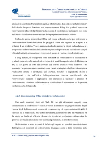 TECNOLOGIE DELLA COMUNICAZIONE APPLICATE ALL’IMPRESA
                                                     LAUREA SPECIALISTICA IN COMUNICAZIONE D’IMPRESA
                                                                               PROF. STEFANO EPIFANI
                                                                            stefano.epifani@uniroma1.it




aziendali e non viene strutturato in capitale intellettuale a disposizione di tutti i membri
dell’azienda. In questa direzione, uno strumento come il Blog è in grado di supportare
concretamente i Knowledge Worker nel processo di esplicitazione del sapere, così come
nell’attivit{ di diffusione e condivisione della propria conoscenza in azienda.

    Inoltre, in questa prospettiva il Blog può essere utilizzato anche per potenziare la
comunicazione e la collaborazione dei gruppi di lavoro che seguono un progetto o lo
sviluppo di un prodotto. Tenere aggiornati colleghi, partner o clienti sull’evoluzione e i
progressi di un lavoro sul quale l’azienda sta puntando può aiutare a coordinare con più
efficacia le attività, sistematizzare i processi di lavoro, le routine e i risultati ottenuti.

    I Blog, dunque, si configurano come strumenti di comunicazione e interazione in
grado di consentire alle aziende di avvicinarsi al modello organizzativo dell’Enterprise
2.0, sia dal punto di vista dell’apertura dei confini aziendali verso l’esterno - dal
momento che possono essere adottati come canali privilegiati ed efficaci di contatto e
relationship diretta e strutturata con partner, fornitori e soprattutto clienti e
consumatori      -   sia   nell’ottica   dell’organizzazione     interna,    considerando         che
rappresentano supporti e applicazioni che stimolano e facilitano i processi di
comunicazione, relazione, collaborazione e condivisione di conoscenza tra le persone
che fanno parte dell’azienda.




    1.2.2. Crowdsourcing, Wiki e piattaforme collaborative


    Uno degli strumenti tipici del Web 2.0 che più richiamano concetti come
collaborazione e condivisione - o quel processo di creazione di gruppo definito da Jeff
Howe e Mark Robinson con il termine di crowdsourcing - è rappresentato dalla Wiki. Il
successo tra il popolo della rete di tale strumento, dal momento che ha evidenziato fin
da subito un livello di efficacia rilevante in termini di produzione collaborativa, ha
generato un’elevata attenzione sulle eventuali potenzialità in ambito business.

    Molti studiosi si sono occupati di definire gli impatti e i possibili scenari derivanti
dall’ingresso di strumenti di collaborazione di gruppo come le Wiki nel mondo delle


BLOG CATTEDRA - http://www.tci09.wordpress.com
                                                                                                          20
 
