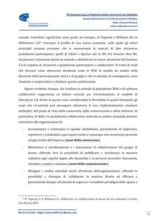 TECNOLOGIE DELLA COMUNICAZIONE APPLICATE ALL’IMPRESA
                                                           LAUREA SPECIALISTICA IN COMUNICAZIONE D’IMPRESA
                                                                                     PROF. STEFANO EPIFANI
                                                                                   stefano.epifani@uniroma1.it




aziende. Contributi significativi sono quelli, ad esempio, di Tapscott e Williams che in
Wikinomics 2.015 tracciano il profilo di una nuova economia, nella quale gli attori
principali saranno prosumer che si muoveranno in mercati di idee attraverso
piattaforme partecipative; quelli di Libert e Spector che in We Are Smarter than Me,
focalizzano l’attenzione dentro le aziende e identificano le nuove dinamiche del business
2.0 al cospetto di strumenti e piattaforme partecipativi e collaborativi. Si tratta di studi
che rilevano come attraverso strumenti come le Wiki la società sia andata nella
direzione della partecipazione attiva e di gruppo e che le aziende, di conseguenza, sono
chiamate a comprendere e sfruttare questo cambiamento.

        Appare evidente, dunque, che l’utilizzo in azienda di piattaforme Wiki o di software
collaborativi rappresenta un fattore centrale per l’avvicinamento al modello di
Enterprise 2.0. Anche in questo caso, considerando la flessibilità di questi strumenti, gli
scopi che un’azienda può perseguire attraverso la loro implementazione risultano
molteplici, dal punto di vista della conoscenza, della comunicazione e della relazione. In
particolare, le Wiki e le piattaforme collaborative utilizzate in ambito aziendale possono
consentire alle organizzazioni di:

    -     Incrementare e valorizzare il capitale intellettuale, permettendo di esplicitare,
          esprimere e condividere quel sapere tacito o comunque non strutturato presente
          ad ogni livello dell’impresa (asset della conoscenza);

    -     Ottimizzare il coordinamento e i meccanismi di collaborazione dei gruppi di
          lavoro, offrendo loro la possibilità di pubblicare e revisionare in maniera
          collettiva ogni aspetto legato alle dinamiche e ai processi lavorativi: documenti,
          calendari, compiti e mansioni (asset della comunicazione);

    -     Allargare i confini aziendali anche all’esterno dell’organizzazione, offrendo la
          possibilità a chiunque di collaborare in maniera diretta ed efficacie e
          permettendo dunque all’azienda di superare i cosiddetti paradigmi dello spazio e




   15   D. Tapscott, G. A. Williams G.A., Wikinomics. La collaborazione di massa che sta cambiando il mondo,
Etas Rizzoli, 2007.


BLOG CATTEDRA - http://www.tci09.wordpress.com
                                                                                                                 21
 