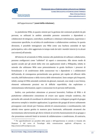 TECNOLOGIE DELLA COMUNICAZIONE APPLICATE ALL’IMPRESA
                                                          LAUREA SPECIALISTICA IN COMUNICAZIONE D’IMPRESA
                                                                                    PROF. STEFANO EPIFANI
                                                                                 stefano.epifani@uniroma1.it




          dell’appartenenza16 (asset della relazione).



        Le piattaforme Wiki, in quanto sistemi per la gestione dei contenuti prodotti da più
persone, se utilizzati in ambito aziendale possono consentire a dipendenti e
collaboratori di integrare, controllare, modificare o eliminare informazioni, esperienze e
conoscenze specifiche, in un’ottica di condivisione e collaborazione continua. In questa
direzione, è possibile immaginare una Wiki come una bacheca aziendale di tipo
partecipativa, vale a dire aggiornata in tempo reale da tutti i membri interni (e in alcuni
casi esterni) all’azienda.

        All’interno di un’azienda le Wiki, insieme alle piattaforme di software collaborative,
possono configurarsi come “collettori” di saperi e conoscenza. Allo stesso modo di
quanto accade per gli utenti della rete con applicazioni simili a Wikipedia, infatti, le
aziende che utilizzano Wiki sono potenzialmente in grado facilitare i processi di
formalizzare e di condivisione delle conoscenze tra i dipendenti e i collaboratori
dell’azienda, di conseguenza permettendo una gestione più rapida ed efficacie della
raccolta, dell’elaborazione e della ricerca delle informazioni. Sono sempre più frequenti,
infatti, esempi di Wiki aziendali costituite da glossari, manuali, case study e case history,
elementi solitamente preziosi ma di difficile reperibilità, che esplicitano e
sistematizzano informazioni, saperi e conoscenze tra le persone dell’azienda.

        Inoltre, con particolare attenzione ai processi lavorativi, l’utilizzo di Wiki e di
piattaforme collaborative consentono di creare uno spazio virtuale condiviso, che
permette alle aziende di coordinare le attività lavorative o sviluppare progetti di gruppo
attraverso semplici e intuitive applicazioni. La gestione dei gruppi di lavoro solitamente
presuppone costi elevati per l’intensa attività di comunicazione e coordinamento; tale
attività viene spesso gestita in maniera poco funzionale, utilizzando strumenti che
incrementano ulteriormente gli sforzi richiesti al corretto funzionamento di un gruppo e
che presentano notevoli limiti in termini di collaborazione e condivisione. Al contrario,

   16   Per approfondimenti sui paradimi dello spazio e dell’appartenenza in azienda si rimanda alla
Dispensa      2   del   corso   di   Tecnologie   della    comunicazione    applicate    all’impresa,    su
http://www.tci09.wordpress.com.


BLOG CATTEDRA - http://www.tci09.wordpress.com
                                                                                                               22
 