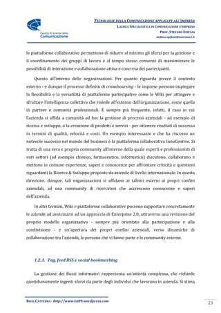 TECNOLOGIE DELLA COMUNICAZIONE APPLICATE ALL’IMPRESA
                                                  LAUREA SPECIALISTICA IN COMUNICAZIONE D’IMPRESA
                                                                            PROF. STEFANO EPIFANI
                                                                         stefano.epifani@uniroma1.it




le piattaforme collaborative permettono di ridurre al minimo gli sforzi per la gestione e
il coordinamento dei gruppi di lavoro e al tempo stesso consente di massimizzare le
possibilità di interazione e collaborazione attiva e concreta dei partecipanti.

    Questo all’interno delle organizzazioni. Per quanto riguarda invece il contesto
esterno - e dunque il processo definito di crowdsoursing - le imprese possono impiegare
la flessibilità e la versatilità di piattaforme partecipative come le Wiki per attingere e
sfruttare l’intelligenza collettiva che risiede all’esterno dell’organizzazione, come quella
di partner e comunità professionali. È sempre più frequente, infatti, il caso in cui
l’azienda si affida a comunità ad hoc la gestione di processi aziendali - ad esempio di
ricerca e sviluppo, o la creazione di prodotti e servizi - per ottenere risultati di successo
in termini di qualità, velocità e costi. Un esempio interessante e che ha riscosso un
notevole successo nel mondo del business è la piattaforma collaborativa InnoCentive. Si
tratta di una vera e propria community all’interno della quale esperti e professionisti di
vari settori (ad esempio chimico, farmaceutico, informatico) discutono, collaborano e
mettono in comune esperienze, saperi e conoscenze per affrontare criticità e questioni
riguardanti la Ricerca & Sviluppo proposte da aziende di livello internazionale. In questa
direzione, dunque, tali organizzazioni si affidano ai talenti esterni ai propri confini
aziendali, ad una community di ricercatori che accrescono conoscenze e saperi
dell’azienda.

    In altri termini, Wiki e piattaforme collaborative possono supportare concretamente
le aziende ad avvicinarsi ad un approccio di Enterprise 2.0, attraverso una revisione del
proprio modello organizzativo - sempre più orientato alla partecipazione e alla
condivisione - e un’apertura dei propri confini aziendali, verso dinamiche di
collaborazione tra l’azienda, le persone che vi fanno parte e le community esterne.




    1.2.3. Tag, feed RSS e social bookmarking


    La gestione dei flussi informativi rappresenta un’attività complessa, che richiede
quotidianamente ingenti sforzi da parte degli individui che lavorano in azienda. Si stima



BLOG CATTEDRA - http://www.tci09.wordpress.com
                                                                                                       23
 