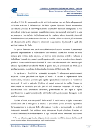 TECNOLOGIE DELLA COMUNICAZIONE APPLICATE ALL’IMPRESA
                                                          LAUREA SPECIALISTICA IN COMUNICAZIONE D’IMPRESA
                                                                                    PROF. STEFANO EPIFANI
                                                                                   stefano.epifani@uniroma1.it




che oltre il 20% del tempo dedicato alle attività lavorative vada attribuito ad operazioni
di lettura o ricerca di informazioni. Siti Web e posta elettronica hanno sicuramente
velocizzato i processi di approvvigionamento informativo necessari all’impresa e ai suoi
dipendenti; tuttavia, un massiccio e rapido incremento dei materiali informativi, in una
societ{ non a caso definita dell’informazione, ha condotto ad una intensificazione del
flusso di informazioni, nel contesto sociale e in azienda, tale da non essere più facilmente
ed efficacemente gestito attraverso strumenti e applicazioni tradizionali o legati alla
vecchia versione del Web.

        In questa direzione, con particolare riferimento al mondo business, il processo di
gestione, organizzazione e valorizzazione dei contenuti informativi assume un ruolo
sempre più centrale nelle aziende. Le imprese sono chiamate quindi a valutare e
individuare i canali attraverso i quali le persone della propria organizzazione siano in
grado di ridurre sensibilmente l’attivit{ di ricerca di informazioni utili e rendere più
efficace e produttiva tale attività. Anche in questo caso, le applicazioni del Web 2.0 si
configurano come tecnologie abilitanti nella direzione dell’Enterprise 2.0.

        In particolare, i feed RSS e i cosiddetti aggregatori17, ad esempio, consentono di
superare alcune problematiche legate all’attivit{ di ricerca e reperimento delle
informazioni, rendendo viceversa più rapida e produttiva l’acquisizione e l’utilizzo di
contenuti rilevanti in azienda. L’utilizzo di questi strumenti in ambito Enterprise
rappresenta un momento cruciale, perché può realmente impattare sui tempi e
sull’efficienza delle prestazioni lavorative, permettendo un più agile e rapido
coordinamento e aggiornamento delle attività lavorative, dei processi da seguire e dei
risultati ottenuti.

        Inoltre, affianco alla complessità delle attività di reperimento e aggiornamento di
informazioni utili e strategiche, in azienda si presentano spesso problemi riguardanti
l’organizzazione e la ricerca delle informazioni reperite e memorizzate nei sistemi
informativi aziendali. Tali problemi sono solitamente legati all’utilizzo di criteri di
classificazione dei contenuti informativi di tipo standard, ovvero attraverso tradizionali

   17   Per una definizione approfondita dal punto di vista tecnico dei feed RSS si rimanda alla Dispensa 3
del corso di Tecnologie della comunicazione applicate all’impresa.


BLOG CATTEDRA - http://www.tci09.wordpress.com
                                                                                                                 24
 