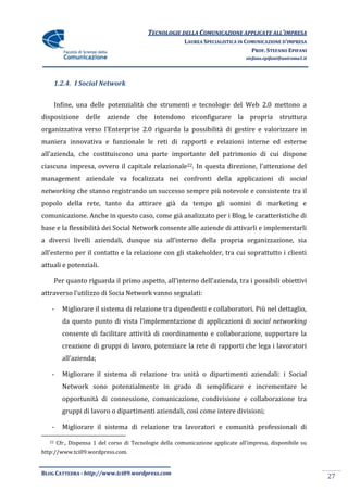 TECNOLOGIE DELLA COMUNICAZIONE APPLICATE ALL’IMPRESA
                                                          LAUREA SPECIALISTICA IN COMUNICAZIONE D’IMPRESA
                                                                                    PROF. STEFANO EPIFANI
                                                                                  stefano.epifani@uniroma1.it




        1.2.4. I Social Network


        Infine, una delle potenzialità che strumenti e tecnologie del Web 2.0 mettono a
disposizione delle aziende che intendono riconfigurare la propria struttura
organizzativa verso l’Enterprise 2.0 riguarda la possibilità di gestire e valorizzare in
maniera innovativa e funzionale le reti di rapporti e relazioni interne ed esterne
all’azienda, che costituiscono una parte importante del patrimonio di cui dispone
ciascuna impresa, ovvero il capitale relazionale22. In questa direzione, l’attenzione del
management aziendale va focalizzata nei confronti della applicazioni di social
networking che stanno registrando un successo sempre più notevole e consistente tra il
popolo della rete, tanto da attirare già da tempo gli uomini di marketing e
comunicazione. Anche in questo caso, come già analizzato per i Blog, le caratteristiche di
base e la flessibilità dei Social Network consente alle aziende di attivarli e implementarli
a diversi livelli aziendali, dunque sia all’interno della propria organizzazione, sia
all’esterno per il contatto e la relazione con gli stakeholder, tra cui soprattutto i clienti
attuali e potenziali.

        Per quanto riguarda il primo aspetto, all’interno dell’azienda, tra i possibili obiettivi
attraverso l’utilizzo di Socia Network vanno segnalati:

    -     Migliorare il sistema di relazione tra dipendenti e collaboratori. Più nel dettaglio,
          da questo punto di vista l’implementazione di applicazioni di social networking
          consente di facilitare attività di coordinamento e collaborazione, supportare la
          creazione di gruppi di lavoro, potenziare la rete di rapporti che lega i lavoratori
          all’azienda;

    -     Migliorare il sistema di relazione tra unità o dipartimenti aziendali: i Social
          Network sono potenzialmente in grado di semplificare e incrementare le
          opportunità di connessione, comunicazione, condivisione e collaborazione tra
          gruppi di lavoro o dipartimenti aziendali, così come intere divisioni;

    -     Migliorare il sistema di relazione tra lavoratori e comunità professionali di

   22   Cfr., Dispensa 1 del corso di Tecnologie della comunicazione applicate all’impresa, disponibile su
http://www.tci09.wordpress.com.


BLOG CATTEDRA - http://www.tci09.wordpress.com
                                                                                                                27
 