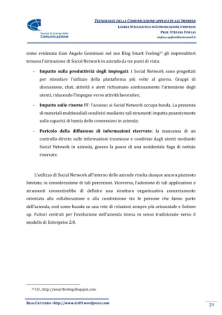 TECNOLOGIE DELLA COMUNICAZIONE APPLICATE ALL’IMPRESA
                                                       LAUREA SPECIALISTICA IN COMUNICAZIONE D’IMPRESA
                                                                                 PROF. STEFANO EPIFANI
                                                                              stefano.epifani@uniroma1.it




come evidenzia Gian Angelo Geminiani nel suo Blog Smart Feeling23 gli imprenditori
temono l’attivazione di Social Network in azienda da tre punti di vista:

   -     Impatto sulla produttività degli impiegati: i Social Network sono progettati
         per stimolare l’utilizzo della piattaforma più volte al giorno. Gruppi di
         discussione, chat, attivit{ e alert richiamano continuamente l’attenzione degli
         utenti, riducendo l’impegno verso attivit{ lavorative;

   -     Impatto sulle risorse IT: l’accesso ai Social Network occupa banda. La presenza
         di materiali multimediali condivisi mediante tali strumenti impatta pesantemente
         sulla capacità di banda delle connessioni in azienda;

   -     Pericolo della diffusione di informazioni riservate: la mancanza di un
         controllo diretto sulle informazioni trasmesse e condivise dagli utenti mediante
         Social Network in azienda, genera la paura di una accidentale fuga di notizie
         riservate.



       L’utilizzo di Social Network all’interno delle aziende risulta dunque ancora piuttosto
limitato, in considerazione di tali percezioni. Viceversa, l’adozione di tali applicazioni e
strumenti consentirebbe di definire una struttura organizzativa concretamente
orientata alla collaborazione e alla condivisione tra le persone che fanno parte
dell’azienda, così come basata su una rete di relazioni sempre più orizzontale e bottom
up. Fattori centrali per l’evoluzione dell’azienda intesa in senso tradizionale verso il
modello di Enterprise 2.0.




  23   Cfr., http://smartfeeling.blogspot.com.


BLOG CATTEDRA - http://www.tci09.wordpress.com
                                                                                                            29
 