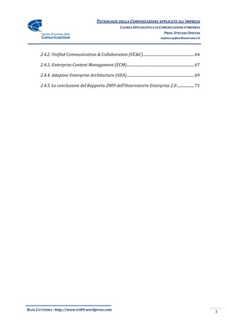 TECNOLOGIE DELLA COMUNICAZIONE APPLICATE ALL’IMPRESA
                                                                  LAUREA SPECIALISTICA IN COMUNICAZIONE D’IMPRESA
                                                                                            PROF. STEFANO EPIFANI
                                                                                                stefano.epifani@uniroma1.it




       2.4.2. Unified Communication & Collaboration (UC&C) ..................................................... 64

       2.4.3. Enterprise Content Management (ECM) ...................................................................... 67

       2.4.4. Adaptive Enterprise Architecture (AEA) ...................................................................... 69

       2.4.5. Le conclusione del Rapporto 2009 dell’Osservatorio Enterprise 2.0 .................. 71




BLOG CATTEDRA - http://www.tci09.wordpress.com
                                                                                                                                 3
 