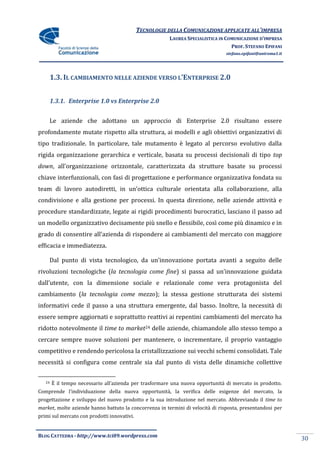 TECNOLOGIE DELLA COMUNICAZIONE APPLICATE ALL’IMPRESA
                                                        LAUREA SPECIALISTICA IN COMUNICAZIONE D’IMPRESA
                                                                                  PROF. STEFANO EPIFANI
                                                                                stefano.epifani@uniroma1.it




        1.3. IL CAMBIAMENTO NELLE AZIENDE VERSO L’ENTERPRISE 2.0


        1.3.1. Enterprise 1.0 vs Enterprise 2.0


     Le aziende che adottano un approccio di Enterprise 2.0 risultano essere
profondamente mutate rispetto alla struttura, ai modelli e agli obiettivi organizzativi di
tipo tradizionale. In particolare, tale mutamento è legato al percorso evolutivo dalla
rigida organizzazione gerarchica e verticale, basata su processi decisionali di tipo top
down, all’organizzazione orizzontale, caratterizzata da strutture basate su processi
chiave interfunzionali, con fasi di progettazione e performance organizzativa fondata su
team di lavoro autodiretti, in un’ottica culturale orientata alla collaborazione, alla
condivisione e alla gestione per processi. In questa direzione, nelle aziende attività e
procedure standardizzate, legate ai rigidi procedimenti burocratici, lasciano il passo ad
un modello organizzativo decisamente più snello e flessibile, così come più dinamico e in
grado di consentire all’azienda di rispondere ai cambiamenti del mercato con maggiore
efficacia e immediatezza.

     Dal punto di vista tecnologico, da un’innovazione portata avanti a seguito delle
rivoluzioni tecnologiche (la tecnologia come fine) si passa ad un’innovazione guidata
dall’utente, con la dimensione sociale e relazionale come vera protagonista del
cambiamento (la tecnologia come mezzo); la stessa gestione strutturata dei sistemi
informativi cede il passo a una struttura emergente, dal basso. Inoltre, la necessità di
essere sempre aggiornati e soprattutto reattivi ai repentini cambiamenti del mercato ha
ridotto notevolmente il time to market24 delle aziende, chiamandole allo stesso tempo a
cercare sempre nuove soluzioni per mantenere, o incrementare, il proprio vantaggio
competitivo e rendendo pericolosa la cristallizzazione sui vecchi schemi consolidati. Tale
necessità si configura come centrale sia dal punto di vista delle dinamiche collettive


   24   È il tempo necessario all’azienda per trasformare una nuova opportunit{ di mercato in prodotto.
Comprende l’individuazione della nuova opportunità, la verifica delle esigenze del mercato, la
progettazione e sviluppo del nuovo prodotto e la sua introduzione nel mercato. Abbreviando il time to
market, molte aziende hanno battuto la concorrenza in termini di velocità di risposta, presentandosi per
primi sul mercato con prodotti innovativi.


BLOG CATTEDRA - http://www.tci09.wordpress.com
                                                                                                              30
 