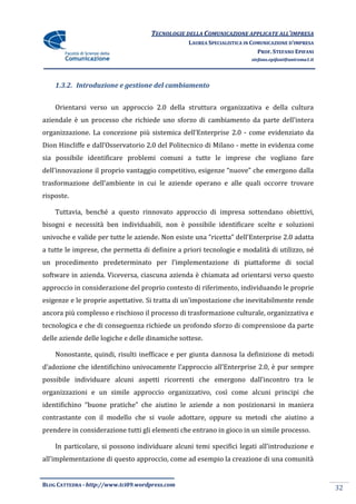 TECNOLOGIE DELLA COMUNICAZIONE APPLICATE ALL’IMPRESA
                                                 LAUREA SPECIALISTICA IN COMUNICAZIONE D’IMPRESA
                                                                           PROF. STEFANO EPIFANI
                                                                        stefano.epifani@uniroma1.it




    1.3.2. Introduzione e gestione del cambiamento


    Orientarsi verso un approccio 2.0 della struttura organizzativa e della cultura
aziendale è un processo che richiede uno sforzo di cambiamento da parte dell’intera
organizzazione. La concezione più sistemica dell’Enterprise 2.0 - come evidenziato da
Dion Hincliffe e dall’Osservatorio 2.0 del Politecnico di Milano - mette in evidenza come
sia possibile identificare problemi comuni a tutte le imprese che vogliano fare
dell’innovazione il proprio vantaggio competitivo, esigenze “nuove” che emergono dalla
trasformazione dell’ambiente in cui le aziende operano e alle quali occorre trovare
risposte.

    Tuttavia, benché a questo rinnovato approccio di impresa sottendano obiettivi,
bisogni e necessità ben individuabili, non è possibile identificare scelte e soluzioni
univoche e valide per tutte le aziende. Non esiste una “ricetta” dell’Enterprise 2.0 adatta
a tutte le imprese, che permetta di definire a priori tecnologie e modalità di utilizzo, né
un procedimento predeterminato per l’implementazione di piattaforme di social
software in azienda. Viceversa, ciascuna azienda è chiamata ad orientarsi verso questo
approccio in considerazione del proprio contesto di riferimento, individuando le proprie
esigenze e le proprie aspettative. Si tratta di un’impostazione che inevitabilmente rende
ancora più complesso e rischioso il processo di trasformazione culturale, organizzativa e
tecnologica e che di conseguenza richiede un profondo sforzo di comprensione da parte
delle aziende delle logiche e delle dinamiche sottese.

    Nonostante, quindi, risulti inefficace e per giunta dannosa la definizione di metodi
d’adozione che identifichino univocamente l’approccio all’Enterprise 2.0, è pur sempre
possibile individuare alcuni aspetti ricorrenti che emergono dall’incontro tra le
organizzazioni e un simile approccio organizzativo, così come alcuni principi che
identifichino “buone pratiche” che aiutino le aziende a non posizionarsi in maniera
contrastante con il modello che si vuole adottare, oppure su metodi che aiutino a
prendere in considerazione tutti gli elementi che entrano in gioco in un simile processo.

    In particolare, si possono individuare alcuni temi specifici legati all’introduzione e
all’implementazione di questo approccio, come ad esempio la creazione di una comunità


BLOG CATTEDRA - http://www.tci09.wordpress.com
                                                                                                      32
 