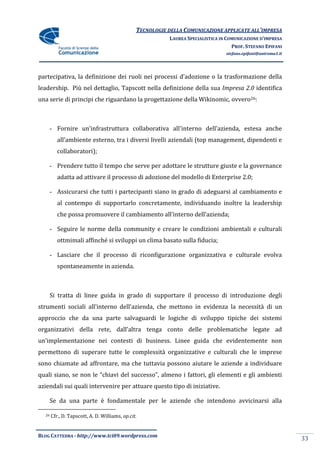 TECNOLOGIE DELLA COMUNICAZIONE APPLICATE ALL’IMPRESA
                                                           LAUREA SPECIALISTICA IN COMUNICAZIONE D’IMPRESA
                                                                                     PROF. STEFANO EPIFANI
                                                                                  stefano.epifani@uniroma1.it




partecipativa, la definizione dei ruoli nei processi d’adozione o la trasformazione della
leadership. Più nel dettaglio, Tapscott nella definizione della sua Impresa 2.0 identifica
una serie di principi che riguardano la progettazione della Wikinomic, ovvero26:



       - Fornire un’infrastruttura collaborativa all’interno dell’azienda, estesa anche
          all’ambiente esterno, tra i diversi livelli aziendali (top management, dipendenti e
          collaboratori);

       - Prendere tutto il tempo che serve per adottare le strutture giuste e la governance
          adatta ad attivare il processo di adozione del modello di Enterprise 2.0;

       - Assicurarsi che tutti i partecipanti siano in grado di adeguarsi al cambiamento e
          al contempo di supportarlo concretamente, individuando inoltre la leadership
          che possa promuovere il cambiamento all’interno dell’azienda;

       - Seguire le norme della community e creare le condizioni ambientali e culturali
          ottmimali affinché si sviluppi un clima basato sulla fiducia;

       - Lasciare che il processo di riconfigurazione organizzativa e culturale evolva
          spontaneamente in azienda.



       Si tratta di linee guida in grado di supportare il processo di introduzione degli
strumenti sociali all’interno dell’azienda, che mettono in evidenza la necessità di un
approccio che da una parte salvaguardi le logiche di sviluppo tipiche dei sistemi
organizzativi della rete, dall’altra tenga conto delle problematiche legate ad
un’implementazione nei contesti di business. Linee guida che evidentemente non
permettono di superare tutte le complessità organizzative e culturali che le imprese
sono chiamate ad affrontare, ma che tuttavia possono aiutare le aziende a individuare
quali siano, se non le “chiavi del successo”, almeno i fattori, gli elementi e gli ambienti
aziendali sui quali intervenire per attuare questo tipo di iniziative.

       Se da una parte è fondamentale per le aziende che intendono avvicinarsi alla

  26   Cfr., D. Tapscott, A. D. Williams, op.cit.


BLOG CATTEDRA - http://www.tci09.wordpress.com
                                                                                                                33
 
