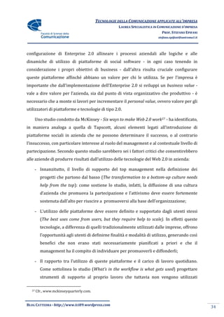 TECNOLOGIE DELLA COMUNICAZIONE APPLICATE ALL’IMPRESA
                                                     LAUREA SPECIALISTICA IN COMUNICAZIONE D’IMPRESA
                                                                               PROF. STEFANO EPIFANI
                                                                            stefano.epifani@uniroma1.it




configurazione di Enterprise 2.0 allineare i processi aziendali alle logiche e alle
dinamiche di utilizzo di piattaforme di social software - in ogni caso tenendo in
considerazione i propri obiettivi di business - dall’altra risulta cruciale configurare
queste piattaforme affinché abbiano un valore per chi le utilizza. Se per l’impresa è
importante che dall’implementazione dell’Enterprise 2.0 si sviluppi un business value -
vale a dire valore per l’azienda, sia dal punto di vista organizzativo che produttivo - è
necessario che a monte si lavori per incrementare il personal value, ovvero valore per gli
utilizzatori di piattaforme e tecnologie di tipo 2.0.

       Uno studio condotto da McKinsey - Six ways to make Web 2.0 work27 - ha identificato,
in maniera analoga a quella di Tapscott, alcuni elementi legati all’introduzione di
piattaforme sociali in azienda che ne possono determinare il successo, o al contrario
l’insuccesso, con particolare interesse al ruolo del management e al contestuale livello di
partecipazione. Secondo questo studio sarebbero sei i fattori critici che consentirebbero
alle aziende di produrre risultati dall’utilizzo delle tecnologie del Web 2.0 in azienda:

       - Innanzitutto, il livello di supporto del top management nella definizione dei
         progetti che partono dal basso (The transformation to a bottom-up culture needs
         help from the top): come sostiene lo studio, infatti, la diffusione di una cultura
         d’azienda che promuova la partecipazione e l’attivismo deve essere fortemente
         sostenuta dall’alto per riuscire a promuoversi alla base dell’organizzazione;

       - L’utilizzo delle piattaforme deve essere definito e supportato dagli utenti stessi
         (The best uses come from users, but they require help to scale). In effetti queste
         tecnologie, a differenza di quelli tradizionalmente utilizzati dalle imprese, offrono
         l’opportunità agli utenti di definirne finalità e modalità di utilizzo, generando così
         benefici che non erano stati necessariamente pianificati a priori e che il
         management ha il compito di individuare per promuoverli e diffonderli;

       - Il rapporto tra l’utilizzo di queste piattaforme e il carico di lavoro quotidiano.
         Come sottolinea lo studio (What’s in the workflow is what gets used) progettare
         strumenti di supporto al proprio lavoro che tuttavia non vengono utilizzati

  27   Cfr., www.mckinseyquarterly.com.


BLOG CATTEDRA - http://www.tci09.wordpress.com
                                                                                                          34
 