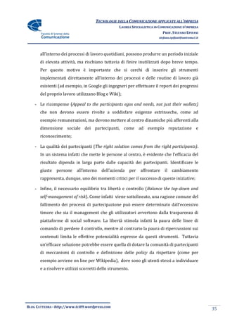 TECNOLOGIE DELLA COMUNICAZIONE APPLICATE ALL’IMPRESA
                                                  LAUREA SPECIALISTICA IN COMUNICAZIONE D’IMPRESA
                                                                            PROF. STEFANO EPIFANI
                                                                          stefano.epifani@uniroma1.it




       all’interno dei processi di lavoro quotidiani, possono produrre un periodo iniziale
       di elevata attività, ma rischiano tuttavia di finire inutilizzati dopo breve tempo.
       Per questo motivo è importante che si cerchi di inserire gli strumenti
       implementati direttamente all’interno dei processi e delle routine di lavoro già
       esistenti (ad esempio, in Google gli ingegneri per effettuare il report dei progressi
       del proprio lavoro utilizzano Blog e Wiki);

    - Le ricompense (Appeal to the participants egos and needs, not just their wallets)
       che non devono essere rivolte a soddisfare esigenze estrinseche, come ad
       esempio remunerazioni, ma devono mettere al centro dinamiche più afferenti alla
       dimensione sociale dei partecipanti, come ad esempio reputazione e
       riconoscimento;

    - La qualità dei partecipanti (The right solution comes from the right participants).
       In un sistema infatti che mette le persone al centro, è evidente che l’efficacia del
       risultato dipenda in larga parte dalle capacità dei partecipanti. Identificare le
       giuste   persone    all’interno   dell’azienda      per   affrontare   il   cambiamento
       rappresenta, dunque, uno dei momenti critici per il successo di queste iniziative;

    - Infine, il necessario equilibrio tra libertà e controllo (Balance the top-down and
       self-management of risk). Come infatti viene sottolineato, una ragione comune del
       fallimento dei processi di partecipazione può essere determinato dall’eccessivo
       timore che sia il management che gli utilizzatori avvertono dalla trasparenza di
       piattaforme di social software. La libertà stimola infatti la paura delle linee di
       comando di perdere il controllo, mentre al contrario la paura di ripercussioni sui
       contenuti limita le effettive potenzialità espresse da questi strumenti. Tuttavia
       un’efficace soluzione potrebbe essere quella di dotare la comunità di partecipanti
       di meccanismi di controllo e definizione delle policy da rispettare (come per
       esempio avviene on line per Wikipedia), dove sono gli utenti stessi a individuare
       e a risolvere utilizzi scorretti dello strumento.




BLOG CATTEDRA - http://www.tci09.wordpress.com
                                                                                                        35
 