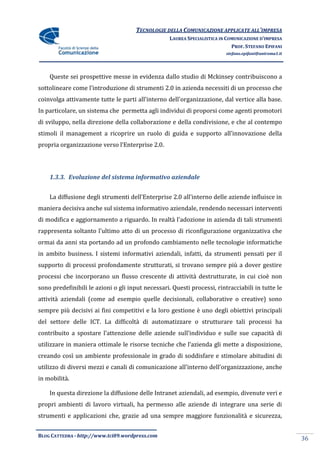 TECNOLOGIE DELLA COMUNICAZIONE APPLICATE ALL’IMPRESA
                                                   LAUREA SPECIALISTICA IN COMUNICAZIONE D’IMPRESA
                                                                             PROF. STEFANO EPIFANI
                                                                          stefano.epifani@uniroma1.it




    Queste sei prospettive messe in evidenza dallo studio di Mckinsey contribuiscono a
sottolineare come l’introduzione di strumenti 2.0 in azienda necessiti di un processo che
coinvolga attivamente tutte le parti all’interno dell’organizzazione, dal vertice alla base.
In particolare, un sistema che permetta agli individui di proporsi come agenti promotori
di sviluppo, nella direzione della collaborazione e della condivisione, e che al contempo
stimoli il management a ricoprire un ruolo di guida e supporto all’innovazione della
propria organizzazione verso l’Enterprise 2.0.




    1.3.3. Evoluzione del sistema informativo aziendale


    La diffusione degli strumenti dell’Enterprise 2.0 all’interno delle aziende influisce in
maniera decisiva anche sul sistema informativo aziendale, rendendo necessari interventi
di modifica e aggiornamento a riguardo. In realtà l’adozione in azienda di tali strumenti
rappresenta soltanto l’ultimo atto di un processo di riconfigurazione organizzativa che
ormai da anni sta portando ad un profondo cambiamento nelle tecnologie informatiche
in ambito business. I sistemi informativi aziendali, infatti, da strumenti pensati per il
supporto di processi profondamente strutturati, si trovano sempre più a dover gestire
processi che incorporano un flusso crescente di attività destrutturate, in cui cioè non
sono predefinibili le azioni o gli input necessari. Questi processi, rintracciabili in tutte le
attività aziendali (come ad esempio quelle decisionali, collaborative o creative) sono
sempre più decisivi ai fini competitivi e la loro gestione è uno degli obiettivi principali
del settore delle ICT. La difficoltà di automatizzare o strutturare tali processi ha
contribuito a spostare l’attenzione delle aziende sull’individuo e sulle sue capacità di
utilizzare in maniera ottimale le risorse tecniche che l’azienda gli mette a disposizione,
creando così un ambiente professionale in grado di soddisfare e stimolare abitudini di
utilizzo di diversi mezzi e canali di comunicazione all’interno dell’organizzazione, anche
in mobilità.

    In questa direzione la diffusione delle Intranet aziendali, ad esempio, divenute veri e
propri ambienti di lavoro virtuali, ha permesso alle aziende di integrare una serie di
strumenti e applicazioni che, grazie ad una sempre maggiore funzionalità e sicurezza,


BLOG CATTEDRA - http://www.tci09.wordpress.com
                                                                                                        36
 