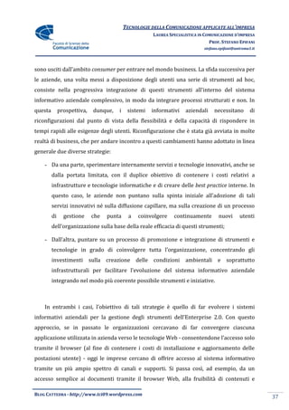 TECNOLOGIE DELLA COMUNICAZIONE APPLICATE ALL’IMPRESA
                                                      LAUREA SPECIALISTICA IN COMUNICAZIONE D’IMPRESA
                                                                                PROF. STEFANO EPIFANI
                                                                             stefano.epifani@uniroma1.it




sono usciti dall’ambito consumer per entrare nel mondo business. La sfida successiva per
le aziende, una volta messi a disposizione degli utenti una serie di strumenti ad hoc,
consiste nella progressiva integrazione di questi strumenti all’interno del sistema
informativo aziendale complessivo, in modo da integrare processi strutturati e non. In
questa        prospettiva,   dunque,   i    sistemi   informativi   aziendali     necessitano        di
riconfigurazioni dal punto di vista della flessibilità e della capacità di rispondere in
tempi rapidi alle esigenze degli utenti. Riconfigurazione che è stata già avviata in molte
realtà di business, che per andare incontro a questi cambiamenti hanno adottato in linea
generale due diverse strategie:

    - Da una parte, sperimentare internamente servizi e tecnologie innovativi, anche se
         dalla portata limitata, con il duplice obiettivo di contenere i costi relativi a
         infrastrutture e tecnologie informatiche e di creare delle best practice interne. In
         questo caso, le aziende non puntano sulla spinta iniziale all’adozione di tali
         servizi innovativi né sulla diffusione capillare, ma sulla creazione di un processo
         di     gestione     che   punta     a   coinvolgere   continuamente        nuovi      utenti
         dell’organizzazione sulla base della reale efficacia di questi strumenti;

    - Dall’altra, puntare su un processo di promozione e integrazione di strumenti e
         tecnologie in grado di coinvolgere tutta l’organizzazione, concentrando gli
         investimenti sulla creazione delle condizioni              ambientali e soprattutto
         infrastrutturali per facilitare l’evoluzione del sistema informativo aziendale
         integrando nel modo più coerente possibile strumenti e iniziative.



    In entrambi i casi, l’obiettivo di tali strategie è quello di far evolvere i sistemi
informativi aziendali per la gestione degli strumenti dell’Enterprise 2.0. Con questo
approccio, se in passato le organizzazioni cercavano di far convergere ciascuna
applicazione utilizzata in azienda verso le tecnologie Web - consentendone l’accesso solo
tramite il browser (al fine di contenere i costi di installazione e aggiornamento delle
postazioni utente) - oggi le imprese cercano di offrire accesso al sistema informativo
tramite un più ampio spettro di canali e supporti. Si passa così, ad esempio, da un
accesso semplice ai documenti tramite il browser Web, alla fruibilità di contenuti e

BLOG CATTEDRA - http://www.tci09.wordpress.com
                                                                                                           37
 