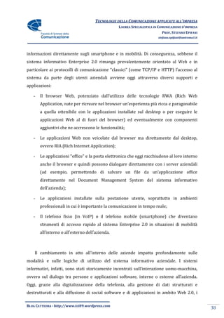 TECNOLOGIE DELLA COMUNICAZIONE APPLICATE ALL’IMPRESA
                                                 LAUREA SPECIALISTICA IN COMUNICAZIONE D’IMPRESA
                                                                           PROF. STEFANO EPIFANI
                                                                        stefano.epifani@uniroma1.it




informazioni direttamente sugli smartphone e in mobilità. Di conseguenza, sebbene il
sistema informativo Enterprise 2.0 rimanga prevalentemente orientato al Web e in
particolare ai protocolli di comunicazione “classici” (come TCP/IP e HTTP) l’accesso al
sistema da parte degli utenti aziendali avviene oggi attraverso diversi supporti e
applicazioni:

   -   Il browser Web, potenziato dall’utilizzo delle tecnologie RWA (Rich Web
       Application, nate per ricreare nel browser un’esperienza più ricca e paragonabile
       a quella ottenibile con le applicazioni installate sul desktop o per eseguire le
       applicazioni Web al di fuori del browser) ed eventualmente con componenti
       aggiuntivi che ne accrescono le funzionalità;

   -   Le applicazioni Web non veicolate dal browser ma direttamente dal desktop,
       ovvero RIA (Rich Internet Application);

   -   Le applicazioni “office” e la posta elettronica che oggi racchiudono al loro interno
       anche il browser e quindi possono dialogare direttamente con i server aziendali
       (ad esempio, permettendo di salvare un file da un’applicazione office
       direttamente nel Document Management System del sistema informativo
       dell’azienda);

   -   Le applicazioni installate sulla postazione utente, soprattutto in ambienti
       professionali in cui è importante la comunicazione in tempo reale;

   -   Il telefono fisso (in VoIP) o il telefono mobile (smartphone) che diventano
       strumenti di accesso rapido al sistema Enterprise 2.0 in situazioni di mobilità
       all’interno o all’esterno dell’azienda.



    Il cambiamento in atto all’interno delle aziende impatta profondamente sulle
modalità e sulle logiche di utilizzo del sistema informativo aziendale. I sistemi
informativi, infatti, sono stati storicamente incentrati sull’interazione uomo-macchina,
ovvero sul dialogo tra persone e applicazioni software, interne o esterne all’azienda.
Oggi, grazie alla digitalizzazione della telefonia, alla gestione di dati strutturati e
destrutturati e alla diffusione di social software e di applicazioni in ambito Web 2.0, i

BLOG CATTEDRA - http://www.tci09.wordpress.com
                                                                                                      38
 