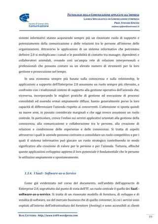 TECNOLOGIE DELLA COMUNICAZIONE APPLICATE ALL’IMPRESA
                                                   LAUREA SPECIALISTICA IN COMUNICAZIONE D’IMPRESA
                                                                             PROF. STEFANO EPIFANI
                                                                          stefano.epifani@uniroma1.it




sistemi informativi stanno acquisendo sempre più un rinnovato ruolo di supporto e
potenziamento della comunicazione e delle relazioni tra le persone all’interno delle
organizzazioni. Attraverso le applicazioni di un sistema informativo che potremmo
definire 2.0 si moltiplicano i canali e le possibilità di contatto tra manager, dipendenti e
collaboratori aziendali, creando così un’ampia rete di relazioni interpersonali e
professionali che possono contare su un elevato numero di strumenti per la loro
gestione e prosecuzione nel tempo.

    In una economia sempre più basata sulla conoscenza e sulla relationship, le
applicazioni a supporto dell’Enterprise 2.0 assumono un ruolo sempre più rilevante, a
confronto con i tradizionali sistemi di supporto alla gestione operativa dell’azienda che,
viceversa, incorporando le migliori pratiche di gestione ed esecuzione di processi
consolidati ed essendo ormai ampiamente diffuse, hanno generalmente perso la loro
capacit{ di differenziare l’azienda rispetto ai concorrenti. L’attenzione si sposta quindi
su nuove aree, in passato considerate marginali e che oggi invece assumono un ruolo
centrale. In particolare, cresce l’enfasi sui servizi applicativi orientati alla gestione della
conoscenza, alla comunicazione e collaborazione tra le persone, alla creazione di
relazioni e condivisione delle esperienze e delle conoscenze. Si tratta di aspetti
attraverso i quali le aziende possono costruire e consolidare un ruolo competitivo e per i
quali il sistema informativo può giocare un ruolo strategico contribuendo in modo
significativo alla creazione di valore per le persone e per l’azienda. Tuttavia, affinché
queste applicazioni sviluppino appieno il loro potenziale è fondamentale che le persone
le utilizzino ampiamente e spontaneamente.




    1.3.4. I SaaS - Software-as-a-Service


    Come gi{ evidenziato nel corso del documento, nell’ambito dell’approccio di
Enterprise 2.0, soprattutto dal punto di vista dell’IT, un ruolo centrale è quello dei SaaS -
software-as-a-service. Si tratta di un rinnovato modello di fornitura, di sviluppo e di
vendita di software, sia del mercato business che di quello consumer, in cui i servizi sono
ospitati all’interno dell’infrastruttura del fornitore (hosting) e sono accessibili ai clienti


BLOG CATTEDRA - http://www.tci09.wordpress.com
                                                                                                        39
 