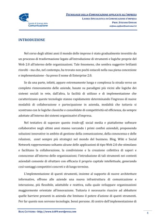 TECNOLOGIE DELLA COMUNICAZIONE APPLICATE ALL’IMPRESA
                                                 LAUREA SPECIALISTICA IN COMUNICAZIONE D’IMPRESA
                                                                           PROF. STEFANO EPIFANI
                                                                        stefano.epifani@uniroma1.it




INTRODUZIONE


    Nel corso degli ultimi anni il mondo delle imprese è stato gradualmente investito da
un processo di trasformazione legato all’introduzione di strumenti e logiche proprie del
Web 2.0 all’interno delle organizzazioni. Tale fenomeno, che sembra suggerire brillanti
risvolti - ma che, nel contempo, ha trovato non pochi ostacoli nella sua piena concezione
e implementazione - ha preso il nome di Enterprise 2.0.

    Se da una parte, infatti, appare estremamente lunga e complessa la strada verso un
completo rinnovamento delle aziende, basate su paradigmi più vicini alle logiche dei
sistemi sociali in rete, dall’altra, la facilit{ di utilizzo e di implementazione che
caratterizzano queste tecnologie stanno rapidamente determinando l’ingresso di nuove
modalità di collaborazione e partecipazione in azienda, modalità che tuttavia si
scontrano con le logiche classiche e consolidate di competitività ed efficienza, da sempre
adottate all’interno dei sistemi organizzativi d’impresa.

    Nel tentativo di superare questo trade-off, social media e piattaforme software
collaborative negli ultimi anni stanno varcando i primi confini aziendali, proponendo
soluzioni innovative in ambito di gestione della comunicazione, della conoscenza e delle
relazioni,   asset sempre più strategici nel mondo del business. Blog, Wiki e Social
Network rappresentano soltanto alcune delle applicazioni di tipo Web 2.0 che stimolano
e facilitano la collaborazione, la condivisione e la creazione collettiva di saperi e
conoscenze all’interno delle organizzazioni; l’introduzione di tali strumenti nei contesti
aziendali consente di sfruttare con efficacia il proprio capitale intellettuale, generando
così vantaggi competitivi concreti e di lungo termine.

    L’implementazione di questi strumenti, insieme al supporto di nuove architetture
informative, offrono alle aziende una nuova infrastruttura di comunicazione e
interazione, più flessibile, adattabile e reattiva, sulla quale sviluppare organizzazioni
maggiormente orientate all’innovazione. Tuttavia è necessario riuscire ad abbattere
quelle barriere presenti in azienda che limitano il potere d’azione di questi strumenti.
Per far questo non servono tecnologie, bensì persone. Al centro dell’implementazione di


BLOG CATTEDRA - http://www.tci09.wordpress.com
                                                                                                      4
 