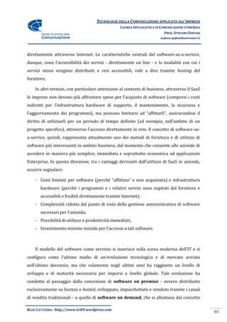 TECNOLOGIE DELLA COMUNICAZIONE APPLICATE ALL’IMPRESA
                                                  LAUREA SPECIALISTICA IN COMUNICAZIONE D’IMPRESA
                                                                            PROF. STEFANO EPIFANI
                                                                         stefano.epifani@uniroma1.it




direttamente attraverso Internet. Le caratteristiche centrali del software-as-a-service,
dunque, sono l’accessibilit{ dei servizi - direttamente on line - e la modalità con cui i
servizi stessi vengono distribuiti e resi accessibili, vale a dire tramite hosting del
fornitore.

    In altri termini, con particolare attenzione al contesto di business, attraverso il SaaS
le imprese non devono più affrontare spese per l’acquisto di software (compresi i costi
indiretti per l’infrastruttura hardware di supporto, il mantenimento, la sicurezza e
l’aggiornamento dei programmi), ma possono limitarsi ad “affittarli”, assicurandosi il
diritto di utilizzarli per un periodo di tempo definito (ad esempio, nell’ambito di un
progetto specifico), attraverso l’accesso direttamente in rete. Il concetto di software-as-
a-service, quindi, rappresenta attualmente uno dei metodi di fornitura e di utilizzo di
software più interessanti in ambito business, dal momento che consente alle aziende di
accedere in maniera più semplice, immediata e soprattutto economica ad applicazioni
Enterprise. In questa direzione, tra i vantaggi derivanti dall’utilizzo di SaaS in azienda,
occorre segnalare:

    - Costi limitati per software (perché “affittata” e non acquistata) e infrastruttura
       hardware (perché i programmi e i relativi servizi sono ospitati dal fornitore e
       accessibili e fruibili direttamente tramite Internet);
    - Complessità ridotta dal punto di vista della gestione amministrativa di software
       necessari per l’azienda;
    - Possibilità di utilizzo e produttività immediati;
    - Investimento minimo iniziale per l’accesso a tali software.



    Il modello del software come servizio si inserisce sulla scena moderna dell’IT e si
configura come l’ultimo stadio di un’evoluzione tecnologica e di mercato avviata
nell’ultimo decennio, ma che solamente negli ultimi anni ha raggiunto un livello di
sviluppo e di maturità necessaria per imporsi a livello globale. Tale evoluzione ha
condotto al passaggio dalla concezione di software on premise - ovvero distribuito
esclusivamente su licenza o hosted, sviluppato, impacchettato e venduto tramite i canali
di vendita tradizionali - a quello di software on demand, che si allontana dal concetto

BLOG CATTEDRA - http://www.tci09.wordpress.com
                                                                                                       40
 