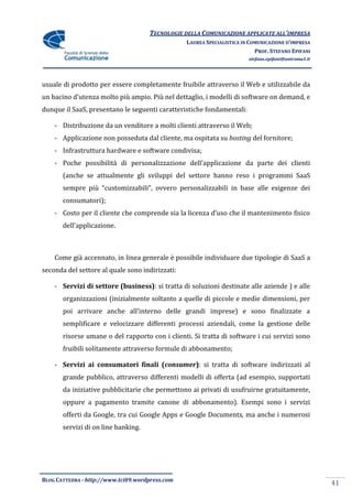 TECNOLOGIE DELLA COMUNICAZIONE APPLICATE ALL’IMPRESA
                                                 LAUREA SPECIALISTICA IN COMUNICAZIONE D’IMPRESA
                                                                           PROF. STEFANO EPIFANI
                                                                        stefano.epifani@uniroma1.it




usuale di prodotto per essere completamente fruibile attraverso il Web e utilizzabile da
un bacino d’utenza molto più ampio. Più nel dettaglio, i modelli di software on demand, e
dunque il SaaS, presentano le seguenti caratteristiche fondamentali:

    - Distribuzione da un venditore a molti clienti attraverso il Web;
    - Applicazione non posseduta dal cliente, ma ospitata su hosting del fornitore;
    - Infrastruttura hardware e software condivisa;
    - Poche possibilit{ di personalizzazione dell’applicazione da parte dei clienti
       (anche se attualmente gli sviluppi del settore hanno reso i programmi SaaS
       sempre più “customizzabili”, ovvero personalizzabili in base alle esigenze dei
       consumatori);
    - Costo per il cliente che comprende sia la licenza d’uso che il mantenimento fisico
       dell’applicazione.



    Come già accennato, in linea generale è possibile individuare due tipologie di SaaS a
seconda del settore al quale sono indirizzati:

    - Servizi di settore (business): si tratta di soluzioni destinate alle aziende ) e alle
       organizzazioni (inizialmente soltanto a quelle di piccole e medie dimensioni, per
       poi arrivare anche all’interno delle grandi imprese) e sono finalizzate a
       semplificare e velocizzare differenti processi aziendali, come la gestione delle
       risorse umane o del rapporto con i clienti. Si tratta di software i cui servizi sono
       fruibili solitamente attraverso formule di abbonamento;

    - Servizi ai consumatori finali (consumer): si tratta di software indirizzati al
       grande pubblico, attraverso differenti modelli di offerta (ad esempio, supportati
       da iniziative pubblicitarie che permettono ai privati di usufruirne gratuitamente,
       oppure a pagamento tramite canone di abbonamento). Esempi sono i servizi
       offerti da Google, tra cui Google Apps e Google Documents, ma anche i numerosi
       servizi di on line banking.




BLOG CATTEDRA - http://www.tci09.wordpress.com
                                                                                                      41
 