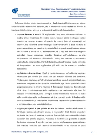 TECNOLOGIE DELLA COMUNICAZIONE APPLICATE ALL’IMPRESA
                                                  LAUREA SPECIALISTICA IN COMUNICAZIONE D’IMPRESA
                                                                            PROF. STEFANO EPIFANI
                                                                         stefano.epifani@uniroma1.it




    Dal punto di vista più tecnico-informatico, i SaaS si contraddistinguono per alcune
caratteristiche e funzionalità peculiari, che li diversificano decisamente dai modelli di
fornitura, distribuzione e accesso ai software più tradizionali. In particolare:

    - Accesso Remoto ai servizi. Gli applicativi e i dati sono solitamente dislocati in
       hosting presso il fornitore del servizio SaaS. Le aziende clienti si collegano in rete
       tramite un comune browser, sfruttando la propria linea di connettività ad
       Internet. Ciò che infatti contraddistingue i software fruibili in SaaS è il fatto di
       essere completamente basati su tecnologia Web, e quindi non richiedono alcuna
       installazione in locale sul PC dell’utente che ne fa uso. Per particolari esigenze
       aziendali rimane comunque possibile l’opzione dell’installazione on-site,
       direttamente sul computer dell’azienda cliente; tale opzione è ovviamente
       correlata alla complessit{ dell’architettura richiesta dall’azienda e dalle necessità
       di integrazione con altre applicazioni giù utilizzate in azienda e installate
       localmente;

    - Architettura One-to-Many. I SaaS si caratterizzano per un’architettura unica e
       ottimizzata per servire più clienti, sia del mercato business che consumer.
       Tuttavia, pur sfruttando un’infrastruttura tecnologia unica, le soluzioni SaaS sono
       comunque sempre istanziate più volte, in modo che ogni cliente possa utilizzare il
       proprio ambiente e la propria struttura di dati separati fisicamente da quelli degli
       altri clienti. L’ottimizzazione delle architetture sta ovviamente alla base del
       modello economico SaaS, dove i costi per utente decisamente bassi sono il frutto
       della condivisione delle configurazione di sicurezza, dei servizi di backup, delle
       linee di connessione, e tutto ciò che rende questi sistemi delle piattaforme sicure
       e performanti per ogni target di clientela;

    - Pagare per quello e per quanto si usa. Attraverso i modelli tradizionali di
       fornitura e accesso ai software, aziende e consumatori finali devono acquistare
       un intero pacchetto di software, compreso funzionalità e servizi considerati non
       necessari alle proprie esigenze. Viceversa, il modello SaaS permette ai clienti
       business e consumer di accedere ad una propria configurazione personalizzata
       del software - soltanto con i servizi che interessano - e di calcolare un costo


BLOG CATTEDRA - http://www.tci09.wordpress.com
                                                                                                       42
 