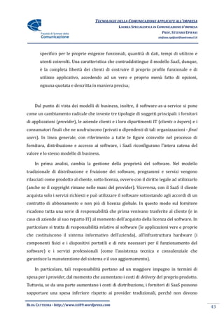 TECNOLOGIE DELLA COMUNICAZIONE APPLICATE ALL’IMPRESA
                                                   LAUREA SPECIALISTICA IN COMUNICAZIONE D’IMPRESA
                                                                             PROF. STEFANO EPIFANI
                                                                          stefano.epifani@uniroma1.it




       specifico per le proprie esigenze funzionali, quantità di dati, tempi di utilizzo e
       utenti coinvolti. Una caratteristica che contraddistingue il modello SaaS, dunque,
       è la completa libertà dei clienti di costruire il proprio profilo funzionale e di
       utilizzo applicativo, accedendo ad un vero e proprio menù fatto di opzioni,
       ognuna quotata e descritta in maniera precisa;



    Dal punto di vista dei modelli di business, inoltre, il software-as-a-service si pone
come un cambiamento radicale che investe tre tipologie di soggetti principali: i fornitori
di applicazioni (provider), le aziende clienti e i loro dipartimenti IT (clients o buyers) e i
consumatori finali che ne usufruiscono (privati o dipendenti di tali organizzazioni - final
users). In linea generale, con riferimento a tutte le figure coinvolte nel processo di
fornitura, distribuzione e accesso ai software, i SaaS riconfigurano l’intera catena del
valore e lo stesso modello di business.

    In prima analisi, cambia la gestione della proprietà del software. Nel modello
tradizionale di distribuzione e fruizione dei software, programmi e servizi vengono
rilasciati come prodotto al cliente, sotto licenza, ovvero con il diritto legale ad utilizzarlo
(anche se il copyright rimane nelle mani del provider). Viceversa, con il SaaS il cliente
acquista solo i servizi richiesti e può utilizzare il software sottostando agli accordi di un
contratto di abbonamento e non più di licenza globale. In questo modo sul fornitore
ricadono tutta una serie di responsabilità che prima venivano trasferite al cliente (e in
caso di aziende al suo reparto IT) al momento dell’acquisto della licenza del software. In
particolare si tratta di responsabilità relative al software (le applicazioni vere e proprie
che costituiscono il sistema informativo dell’azienda), all’infrastruttura hardware (i
componenti fisici e i dispositivi portatili e di rete necessari per il funzionamento del
software) e i servizi professionali (come l’assistenza tecnica e consulenziale che
garantisce la manutenzione del sistema e il suo aggiornamento).

    In particolare, tali responsabilità portano ad un maggiore impegno in termini di
spesa per i provider, dal momento che aumentano i costi di delivery del proprio prodotto.
Tuttavia, se da una parte aumentano i costi di distribuzione, i fornitori di SaaS possono
sopportare una spesa inferiore rispetto ai provider tradizionali, perché non devono

BLOG CATTEDRA - http://www.tci09.wordpress.com
                                                                                                        43
 