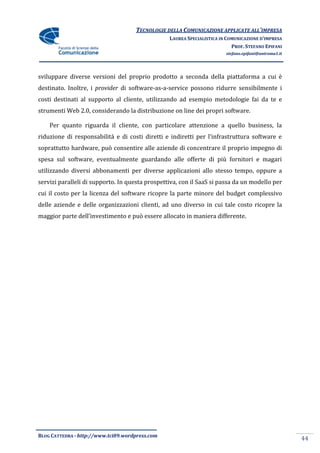 TECNOLOGIE DELLA COMUNICAZIONE APPLICATE ALL’IMPRESA
                                                 LAUREA SPECIALISTICA IN COMUNICAZIONE D’IMPRESA
                                                                           PROF. STEFANO EPIFANI
                                                                        stefano.epifani@uniroma1.it




sviluppare diverse versioni del proprio prodotto a seconda della piattaforma a cui è
destinato. Inoltre, i provider di software-as-a-service possono ridurre sensibilmente i
costi destinati al supporto al cliente, utilizzando ad esempio metodologie fai da te e
strumenti Web 2.0, considerando la distribuzione on line dei propri software.

    Per quanto riguarda il cliente, con particolare attenzione a quello business, la
riduzione di responsabilit{ e di costi diretti e indiretti per l’infrastruttura software e
soprattutto hardware, può consentire alle aziende di concentrare il proprio impegno di
spesa sul software, eventualmente guardando alle offerte di più fornitori e magari
utilizzando diversi abbonamenti per diverse applicazioni allo stesso tempo, oppure a
servizi paralleli di supporto. In questa prospettiva, con il SaaS si passa da un modello per
cui il costo per la licenza del software ricopre la parte minore del budget complessivo
delle aziende e delle organizzazioni clienti, ad uno diverso in cui tale costo ricopre la
maggior parte dell’investimento e può essere allocato in maniera differente.




BLOG CATTEDRA - http://www.tci09.wordpress.com
                                                                                                      44
 