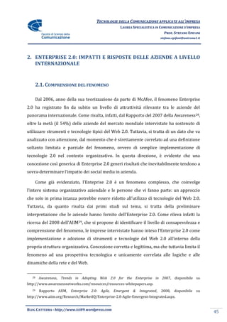 TECNOLOGIE DELLA COMUNICAZIONE APPLICATE ALL’IMPRESA
                                                            LAUREA SPECIALISTICA IN COMUNICAZIONE D’IMPRESA
                                                                                      PROF. STEFANO EPIFANI
                                                                                      stefano.epifani@uniroma1.it




2. ENTERPRISE 2.0: IMPATTI E RISPOSTE DELLE AZIENDE A LIVELLO
   INTERNAZIONALE


        2.1. COMPRENSIONE DEL FENOMENO

        Dal 2006, anno della sua teorizzazione da parte di McAfee, il fenomeno Enterprise
2.0 ha registrato fin da subito un livello di attrattività rilevante tra le aziende del
panorama internazionale. Come risulta, infatti, dal Rapporto del 2007 della Awareness28,
oltre la metà (il 54%) delle aziende del mercato mondiale intervistate ha sostenuto di
utilizzare strumenti e tecnologie tipici del Web 2.0. Tuttavia, si tratta di un dato che va
analizzato con attenzione, dal momento che è strettamente correlato ad una definizione
soltanto limitata e parziale del fenomeno, ovvero di semplice implementazione di
tecnologie 2.0 nel contesto organizzativo. In questa direzione, è evidente che una
concezione così generica di Enterprise 2.0 generi risultati che inevitabilmente tendono a
sovra-determinare l’impatto dei social media in azienda.

        Come già evidenziato, l’Enteprise 2.0 è un fenomeno complesso, che coinvolge
l’intero sistema organizzativo aziendale e le persone che vi fanno parte: un approccio
che solo in prima istanza potrebbe essere ridotto all’utilizzo di tecnologie del Web 2.0.
Tuttavia, da quanto risulta dai primi studi sul tema, si tratta della preliminare
interpretazione che le aziende hanno fornito dell’Enterprise 2.0. Come rileva infatti la
ricerca del 2008 dell’AIIM29, che si propone di identificare il livello di consapevolezza e
comprensione del fenomeno, le imprese intervistate hanno inteso l’Enterprise 2.0 come
implementazione e adozione di strumenti e tecnologie del Web 2.0 all’interno della
propria struttura organizzativa. Concezione corretta e legittima, ma che tuttavia limita il
fenomeno ad una prospettiva tecnologica e unicamente correlata alle logiche e alle
dinamiche della rete e del Web.


   28    Awareness, Trends in Adopting Web 2.0 for the Enterprise in 2007, disponibile su
http://www.awarenessnetworks.com/resources/resources-whitepapers.asp.
   29    Rapporto   AIIM,   Enterprise   2.0:   Agile,   Emergent   &   Integrated,   2008,    disponibile    su
http://www.aiim.org/Research/MarketIQ/Enterprise-2.0-Agile-Emergent-Integrated.aspx.


BLOG CATTEDRA - http://www.tci09.wordpress.com
                                                                                                                    45
 
