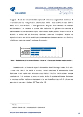 TECNOLOGIE DELLA COMUNICAZIONE APPLICATE ALL’IMPRESA
                                                          LAUREA SPECIALISTICA IN COMUNICAZIONE D’IMPRESA
                                                                                    PROF. STEFANO EPIFANI
                                                                                 stefano.epifani@uniroma1.it




maggiori ostacoli allo sviluppo dell’Enterprise 2.0 sembra essere proprio la mancanza di
chiarezza sulle sue configurazioni. Analizzando infatti i dati relativi all’anno 2007 e
2008, risulta con chiarezza la forte perplessità da parte delle aziende nei confronti
dell’Enterprise 2.0. Secondo la ricerca 2008 dell’AIIM una percentuale rilevante di
intervistati ha dichiarato di non sapere come i social media possano essere utilizzati in
azienda. In particolare, alla domanda «Quanto è compresa l’Enterprise 2.0 nella sua
organizzazione?» solo il 13% ha affermato di esserne a conoscenza, mentre ben il 41% si
è dichiarato apertamente deficitario su tale tematica.




Figura 3 - Quale è il livello di comprensione dell’Enterprise 2.0 all’interno della sua organizzazione? 31




        Una situazione che, tuttavia, migliora nettamente osservando i più recenti dati della
ricerca AIIM 200932, che mette in evidenza come il campione di imprese che hanno
dichiarato di non conoscere il fenomeno passa da un 41% ad un esiguo, seppur sempre
significativo, 17%. Si assiste ad una crescita del livello di consapevolezza del fenomeno
in ambito aziendale, anche se resta tutt’altro che marginale la percentuale di aziende con
una conoscenza ancora limitata dell’Enterprise 2.0.




   31   Ibidem.
   32   Rapporto AIIM 2009, Collaboration and Enterprise 2.0.


BLOG CATTEDRA - http://www.tci09.wordpress.com
                                                                                                               47
 
