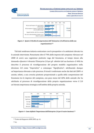 TECNOLOGIE DELLA COMUNICAZIONE APPLICATE ALL’IMPRESA
                                                              LAUREA SPECIALISTICA IN COMUNICAZIONE D’IMPRESA
                                                                                        PROF. STEFANO EPIFANI
                                                                                       stefano.epifani@uniroma1.it




              Figura 3 - Quale è il livello di comprensione dell’ Enterprise 2.0 all’interno della sua
                                                organizzazione?33



       Tali dati sembrano tuttavia contrastare con le prospettive e le ambizioni rilevate tra
le aziende intervistate. Nonostante oltre il 74% delle imprese del campione rilevasse nel
2008 di avere una cognizione piuttosto vaga del fenomeno, al tempo stesso alla
domanda «Quanto è rilevante l'Enterprise 2.0 per gli obiettivi del suo business» il 44% ha
descritto il processo di riconfigurazione del proprio modello organizzativo nella
direzione 2.0 come “Imperativo” o comunque “Significativo”, attribuendo dunque
un’importanza rilevante a tale processo. Il trend è confermato anche dai dati del 2009: si
assiste, infatti, a una crescita piuttosto proporzionale a quella della comprensione del
fenomeno tra le imprese del campione, con poco meno del 60% delle aziende che ha
attribuito al processo di riconfigurazione della propria organizzazione verso il 2.0
un’elevata importanza strategica nell’ambito della propria azienda.




               Figura 4 - Come definite l’importanza dell’Enterprise 2.0 per il vostro business? 34



  33   Tratto dal Rapporto AIIM 2009, op. cit.
  34   Ivi.


BLOG CATTEDRA - http://www.tci09.wordpress.com
                                                                                                                     48
 